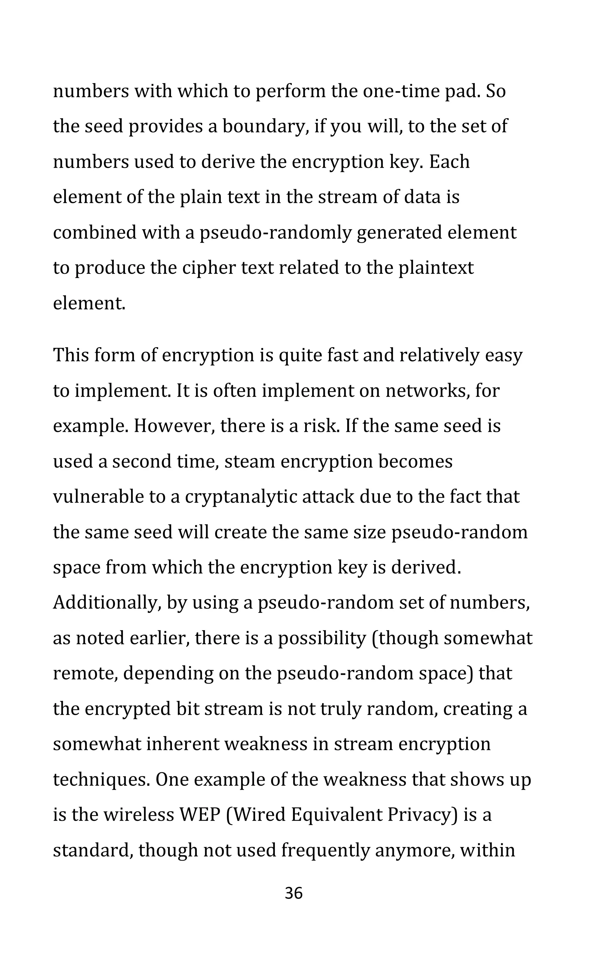 36
numbers with which to perform the one-time pad. So
the seed provides a boundary, if you will, to the set of
numbers used to derive the encryption key. Each
element of the plain text in the stream of data is
combined with a pseudo-randomly generated element
to produce the cipher text related to the plaintext
element.
This form of encryption is quite fast and relatively easy
to implement. It is often implement on networks, for
example. However, there is a risk. If the same seed is
used a second time, steam encryption becomes
vulnerable to a cryptanalytic attack due to the fact that
the same seed will create the same size pseudo-random
space from which the encryption key is derived.
Additionally, by using a pseudo-random set of numbers,
as noted earlier, there is a possibility (though somewhat
remote, depending on the pseudo-random space) that
the encrypted bit stream is not truly random, creating a
somewhat inherent weakness in stream encryption
techniques. One example of the weakness that shows up
is the wireless WEP (Wired Equivalent Privacy) is a
standard, though not used frequently anymore, within
 