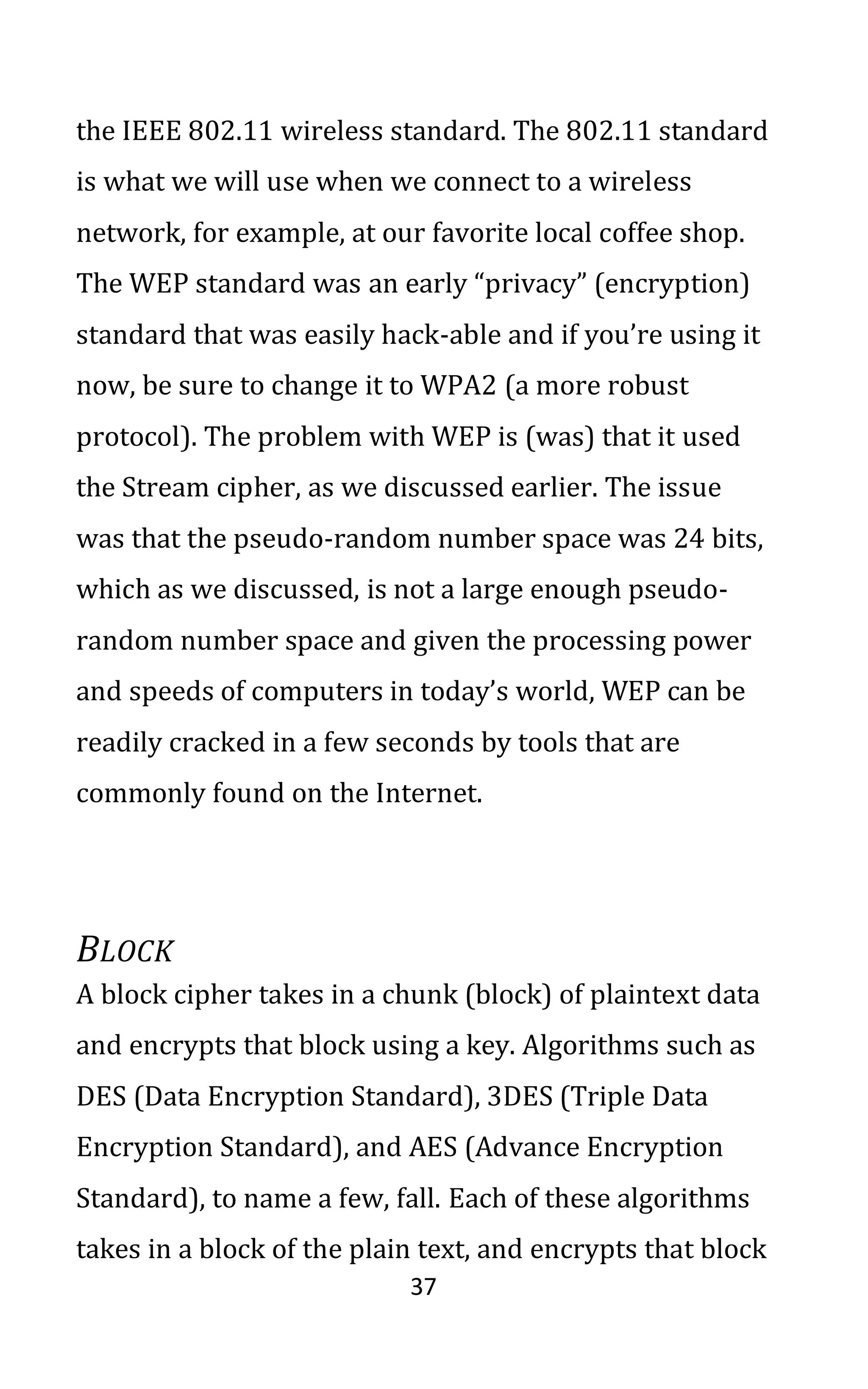 37
the IEEE 802.11 wireless standard. The 802.11 standard
is what we will use when we connect to a wireless
network, for example, at our favorite local coffee shop.
The WEP standard was an early “privacy” (encryption)
standard that was easily hack-able and if you’re using it
now, be sure to change it to WPA2 (a more robust
protocol). The problem with WEP is (was) that it used
the Stream cipher, as we discussed earlier. The issue
was that the pseudo-random number space was 24 bits,
which as we discussed, is not a large enough pseudo-
random number space and given the processing power
and speeds of computers in today’s world, WEP can be
readily cracked in a few seconds by tools that are
commonly found on the Internet.
BLOCK
A block cipher takes in a chunk (block) of plaintext data
and encrypts that block using a key. Algorithms such as
DES (Data Encryption Standard), 3DES (Triple Data
Encryption Standard), and AES (Advance Encryption
Standard), to name a few, fall. Each of these algorithms
takes in a block of the plain text, and encrypts that block
 