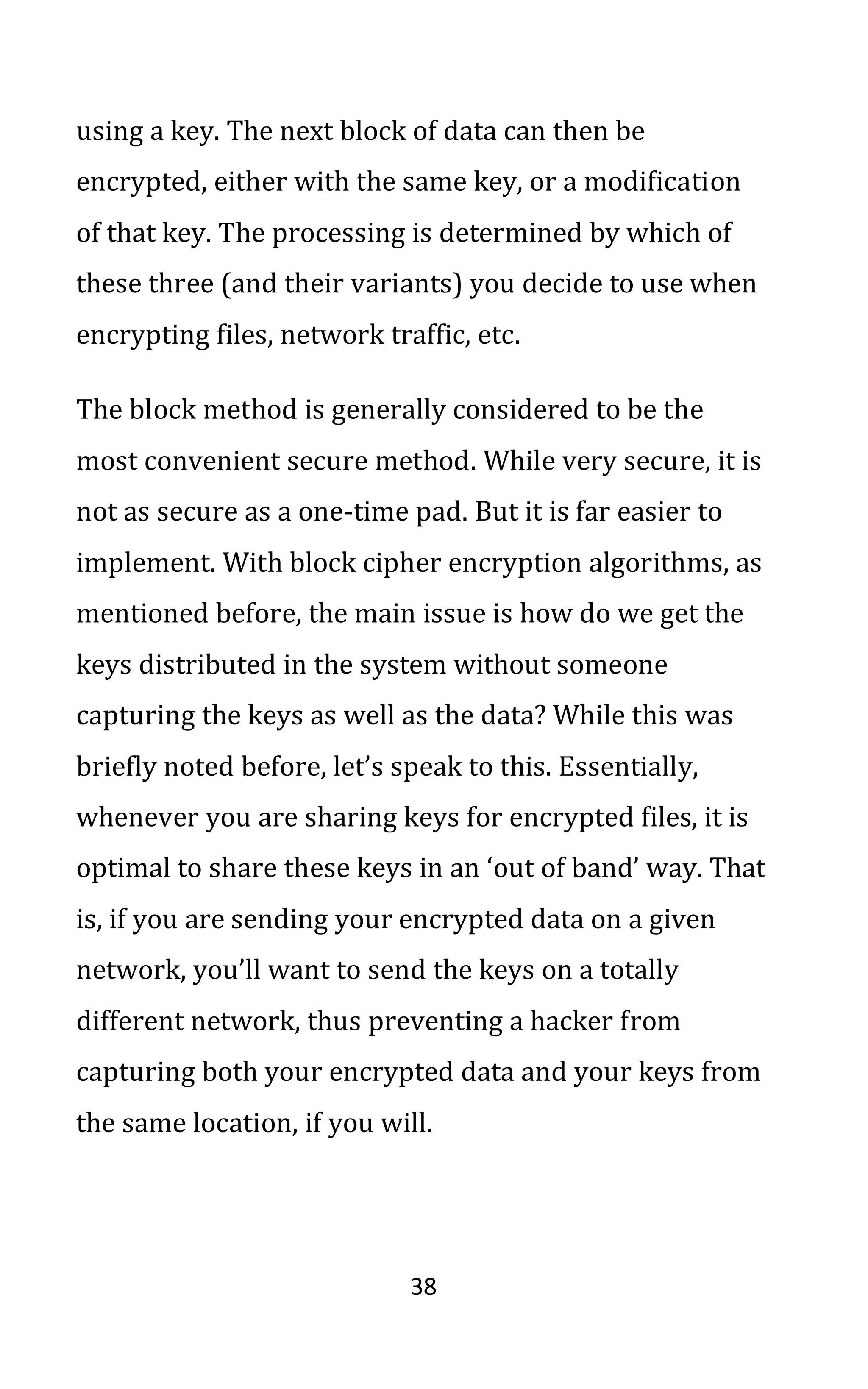 38
using a key. The next block of data can then be
encrypted, either with the same key, or a modification
of that key. The processing is determined by which of
these three (and their variants) you decide to use when
encrypting files, network traffic, etc.
The block method is generally considered to be the
most convenient secure method. While very secure, it is
not as secure as a one-time pad. But it is far easier to
implement. With block cipher encryption algorithms, as
mentioned before, the main issue is how do we get the
keys distributed in the system without someone
capturing the keys as well as the data? While this was
briefly noted before, let’s speak to this. Essentially,
whenever you are sharing keys for encrypted files, it is
optimal to share these keys in an ‘out of band’ way. That
is, if you are sending your encrypted data on a given
network, you’ll want to send the keys on a totally
different network, thus preventing a hacker from
capturing both your encrypted data and your keys from
the same location, if you will.
 
