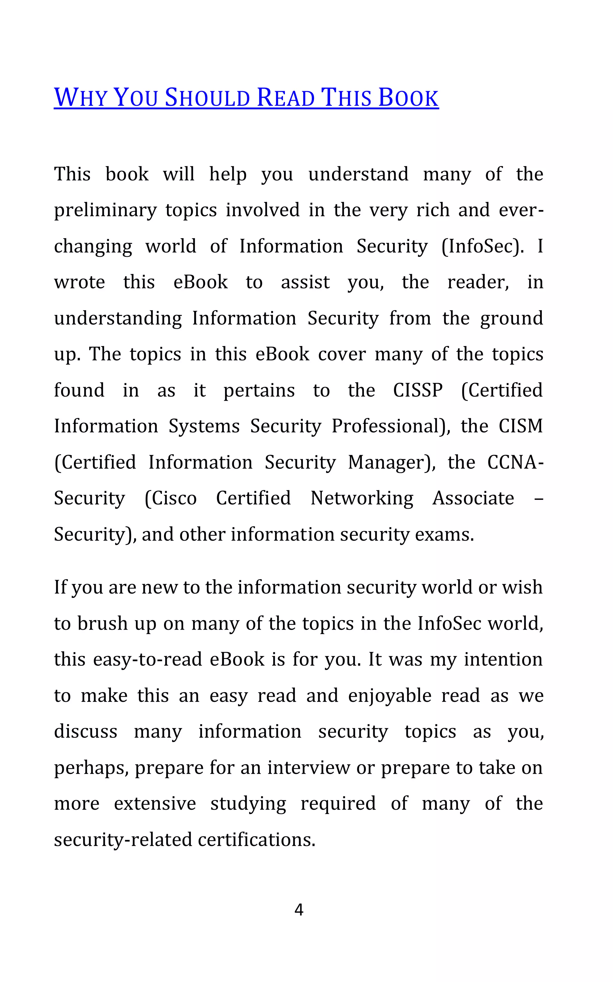 4
WHY YOU SHOULD READ THIS BOOK
This book will help you understand many of the
preliminary topics involved in the very rich and ever-
changing world of Information Security (InfoSec). I
wrote this eBook to assist you, the reader, in
understanding Information Security from the ground
up. The topics in this eBook cover many of the topics
found in as it pertains to the CISSP (Certified
Information Systems Security Professional), the CISM
(Certified Information Security Manager), the CCNA-
Security (Cisco Certified Networking Associate –
Security), and other information security exams.
If you are new to the information security world or wish
to brush up on many of the topics in the InfoSec world,
this easy-to-read eBook is for you. It was my intention
to make this an easy read and enjoyable read as we
discuss many information security topics as you,
perhaps, prepare for an interview or prepare to take on
more extensive studying required of many of the
security-related certifications.
 