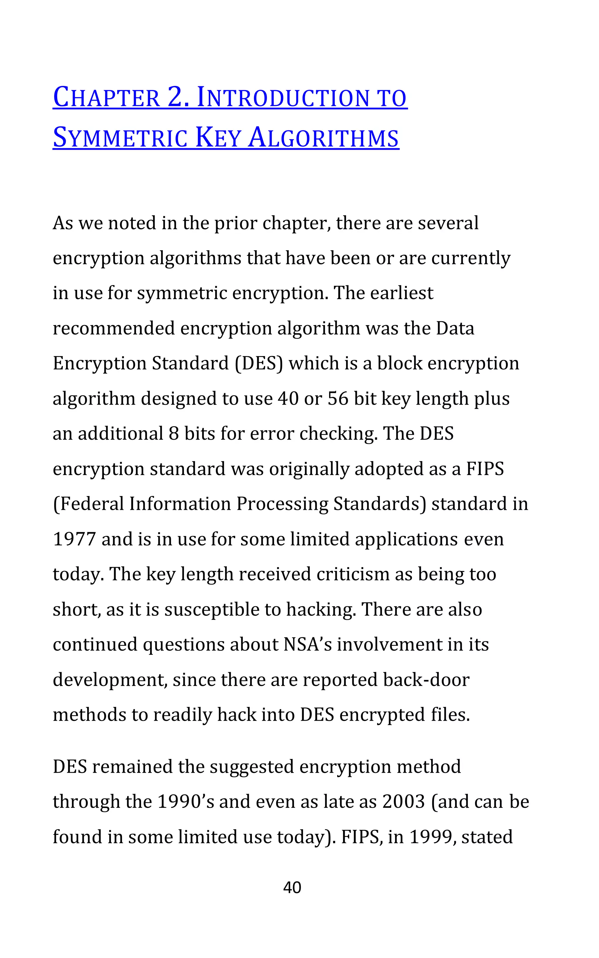 40
CHAPTER 2. INTRODUCTION TO
SYMMETRIC KEY ALGORITHMS
As we noted in the prior chapter, there are several
encryption algorithms that have been or are currently
in use for symmetric encryption. The earliest
recommended encryption algorithm was the Data
Encryption Standard (DES) which is a block encryption
algorithm designed to use 40 or 56 bit key length plus
an additional 8 bits for error checking. The DES
encryption standard was originally adopted as a FIPS
(Federal Information Processing Standards) standard in
1977 and is in use for some limited applications even
today. The key length received criticism as being too
short, as it is susceptible to hacking. There are also
continued questions about NSA’s involvement in its
development, since there are reported back-door
methods to readily hack into DES encrypted files.
DES remained the suggested encryption method
through the 1990’s and even as late as 2003 (and can be
found in some limited use today). FIPS, in 1999, stated
 