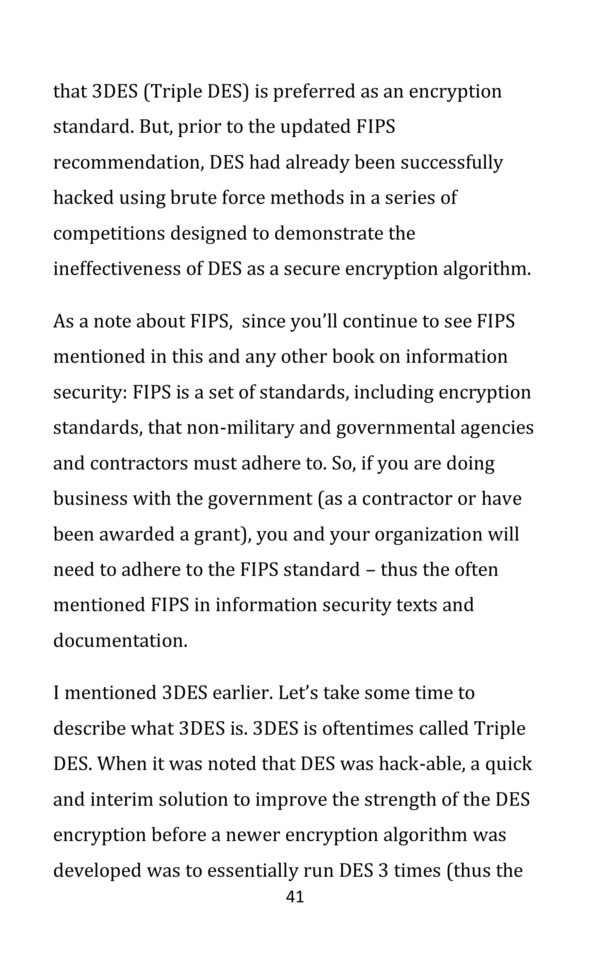 41
that 3DES (Triple DES) is preferred as an encryption
standard. But, prior to the updated FIPS
recommendation, DES had already been successfully
hacked using brute force methods in a series of
competitions designed to demonstrate the
ineffectiveness of DES as a secure encryption algorithm.
As a note about FIPS, since you’ll continue to see FIPS
mentioned in this and any other book on information
security: FIPS is a set of standards, including encryption
standards, that non-military and governmental agencies
and contractors must adhere to. So, if you are doing
business with the government (as a contractor or have
been awarded a grant), you and your organization will
need to adhere to the FIPS standard – thus the often
mentioned FIPS in information security texts and
documentation.
I mentioned 3DES earlier. Let’s take some time to
describe what 3DES is. 3DES is oftentimes called Triple
DES. When it was noted that DES was hack-able, a quick
and interim solution to improve the strength of the DES
encryption before a newer encryption algorithm was
developed was to essentially run DES 3 times (thus the
 