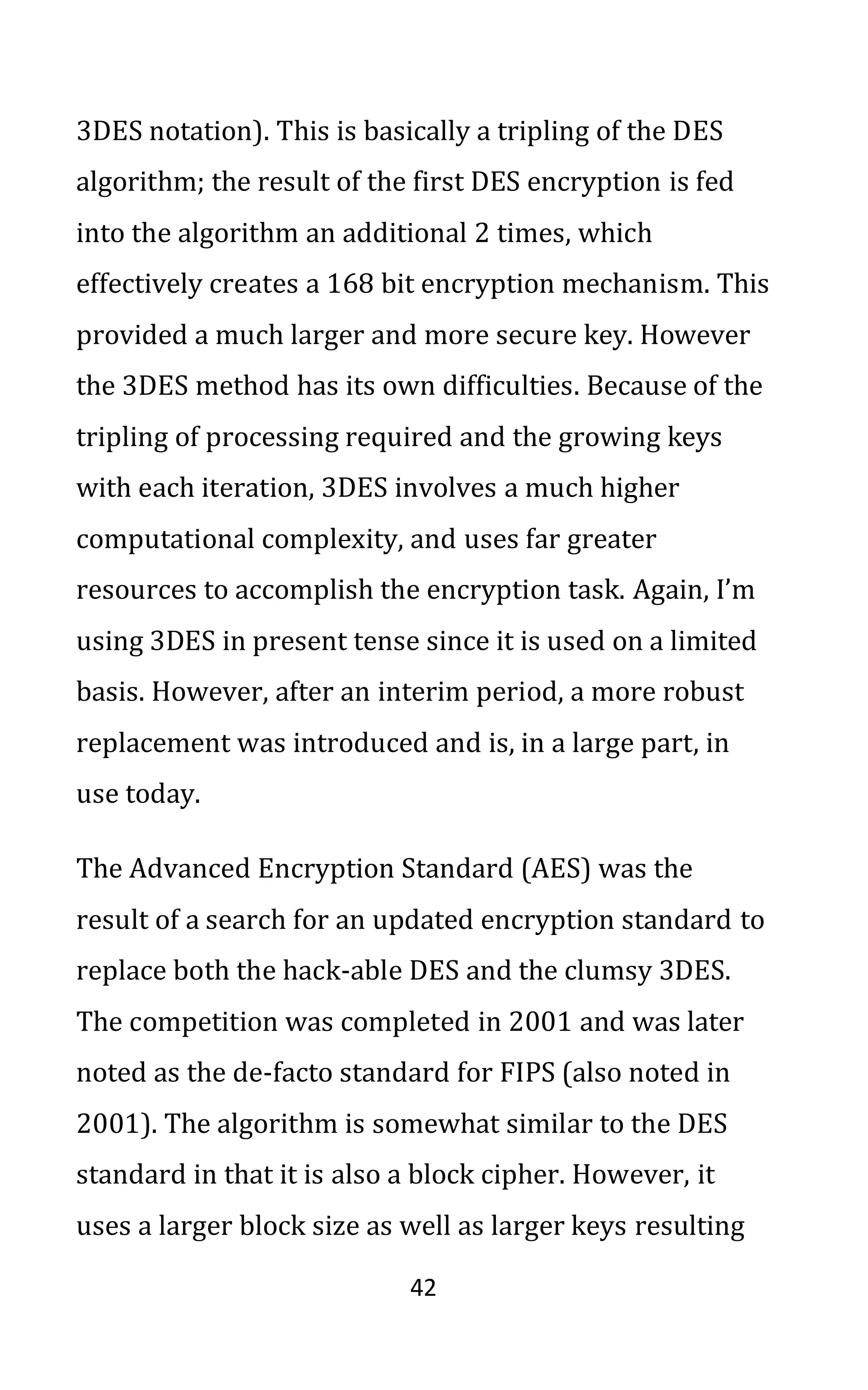 42
3DES notation). This is basically a tripling of the DES
algorithm; the result of the first DES encryption is fed
into the algorithm an additional 2 times, which
effectively creates a 168 bit encryption mechanism. This
provided a much larger and more secure key. However
the 3DES method has its own difficulties. Because of the
tripling of processing required and the growing keys
with each iteration, 3DES involves a much higher
computational complexity, and uses far greater
resources to accomplish the encryption task. Again, I’m
using 3DES in present tense since it is used on a limited
basis. However, after an interim period, a more robust
replacement was introduced and is, in a large part, in
use today.
The Advanced Encryption Standard (AES) was the
result of a search for an updated encryption standard to
replace both the hack-able DES and the clumsy 3DES.
The competition was completed in 2001 and was later
noted as the de-facto standard for FIPS (also noted in
2001). The algorithm is somewhat similar to the DES
standard in that it is also a block cipher. However, it
uses a larger block size as well as larger keys resulting
 