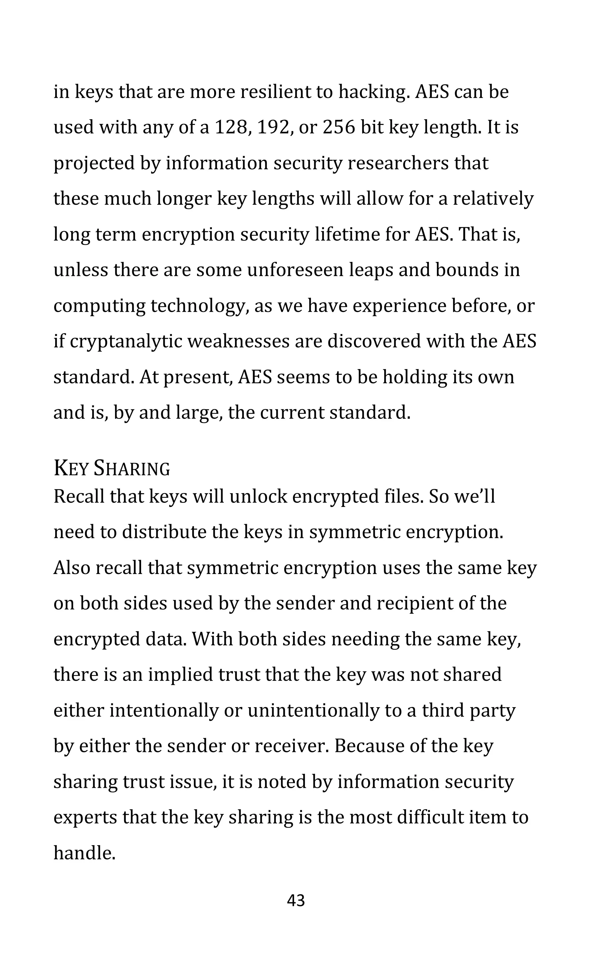 43
in keys that are more resilient to hacking. AES can be
used with any of a 128, 192, or 256 bit key length. It is
projected by information security researchers that
these much longer key lengths will allow for a relatively
long term encryption security lifetime for AES. That is,
unless there are some unforeseen leaps and bounds in
computing technology, as we have experience before, or
if cryptanalytic weaknesses are discovered with the AES
standard. At present, AES seems to be holding its own
and is, by and large, the current standard.
KEY SHARING
Recall that keys will unlock encrypted files. So we’ll
need to distribute the keys in symmetric encryption.
Also recall that symmetric encryption uses the same key
on both sides used by the sender and recipient of the
encrypted data. With both sides needing the same key,
there is an implied trust that the key was not shared
either intentionally or unintentionally to a third party
by either the sender or receiver. Because of the key
sharing trust issue, it is noted by information security
experts that the key sharing is the most difficult item to
handle.
 
