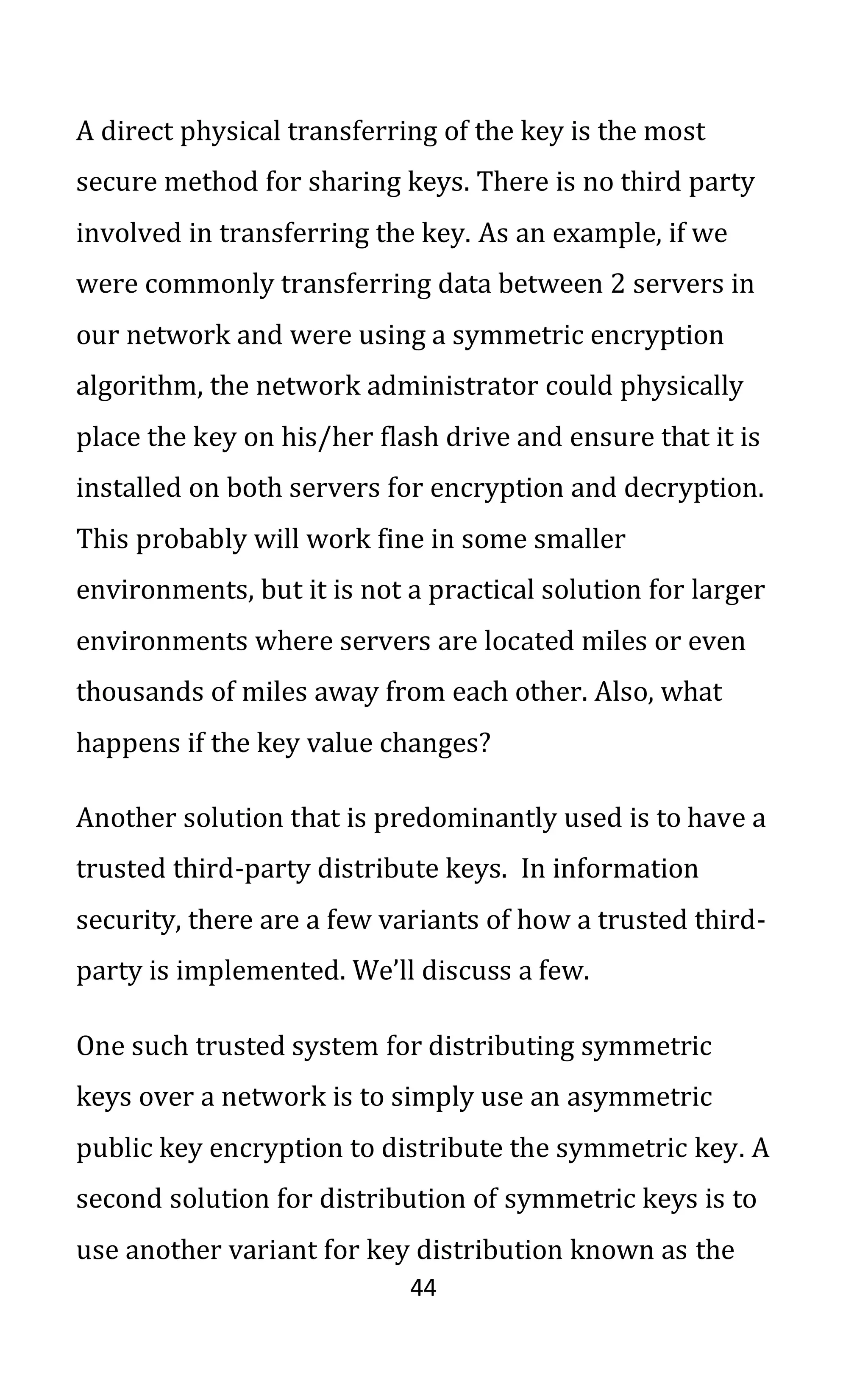 44
A direct physical transferring of the key is the most
secure method for sharing keys. There is no third party
involved in transferring the key. As an example, if we
were commonly transferring data between 2 servers in
our network and were using a symmetric encryption
algorithm, the network administrator could physically
place the key on his/her flash drive and ensure that it is
installed on both servers for encryption and decryption.
This probably will work fine in some smaller
environments, but it is not a practical solution for larger
environments where servers are located miles or even
thousands of miles away from each other. Also, what
happens if the key value changes?
Another solution that is predominantly used is to have a
trusted third-party distribute keys. In information
security, there are a few variants of how a trusted third-
party is implemented. We’ll discuss a few.
One such trusted system for distributing symmetric
keys over a network is to simply use an asymmetric
public key encryption to distribute the symmetric key. A
second solution for distribution of symmetric keys is to
use another variant for key distribution known as the
 