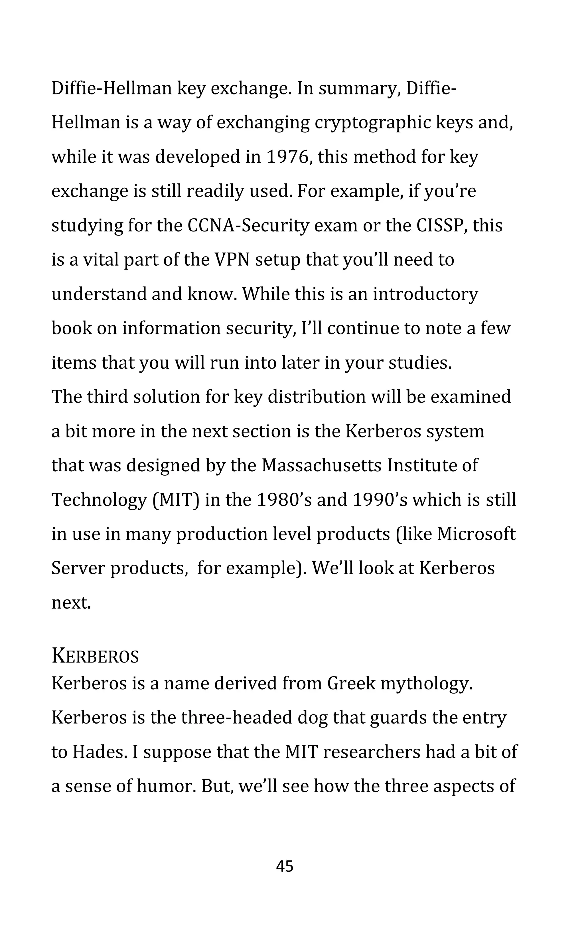 45
Diffie-Hellman key exchange. In summary, Diffie-
Hellman is a way of exchanging cryptographic keys and,
while it was developed in 1976, this method for key
exchange is still readily used. For example, if you’re
studying for the CCNA-Security exam or the CISSP, this
is a vital part of the VPN setup that you’ll need to
understand and know. While this is an introductory
book on information security, I’ll continue to note a few
items that you will run into later in your studies.
The third solution for key distribution will be examined
a bit more in the next section is the Kerberos system
that was designed by the Massachusetts Institute of
Technology (MIT) in the 1980’s and 1990’s which is still
in use in many production level products (like Microsoft
Server products, for example). We’ll look at Kerberos
next.
KERBEROS
Kerberos is a name derived from Greek mythology.
Kerberos is the three-headed dog that guards the entry
to Hades. I suppose that the MIT researchers had a bit of
a sense of humor. But, we’ll see how the three aspects of
 
