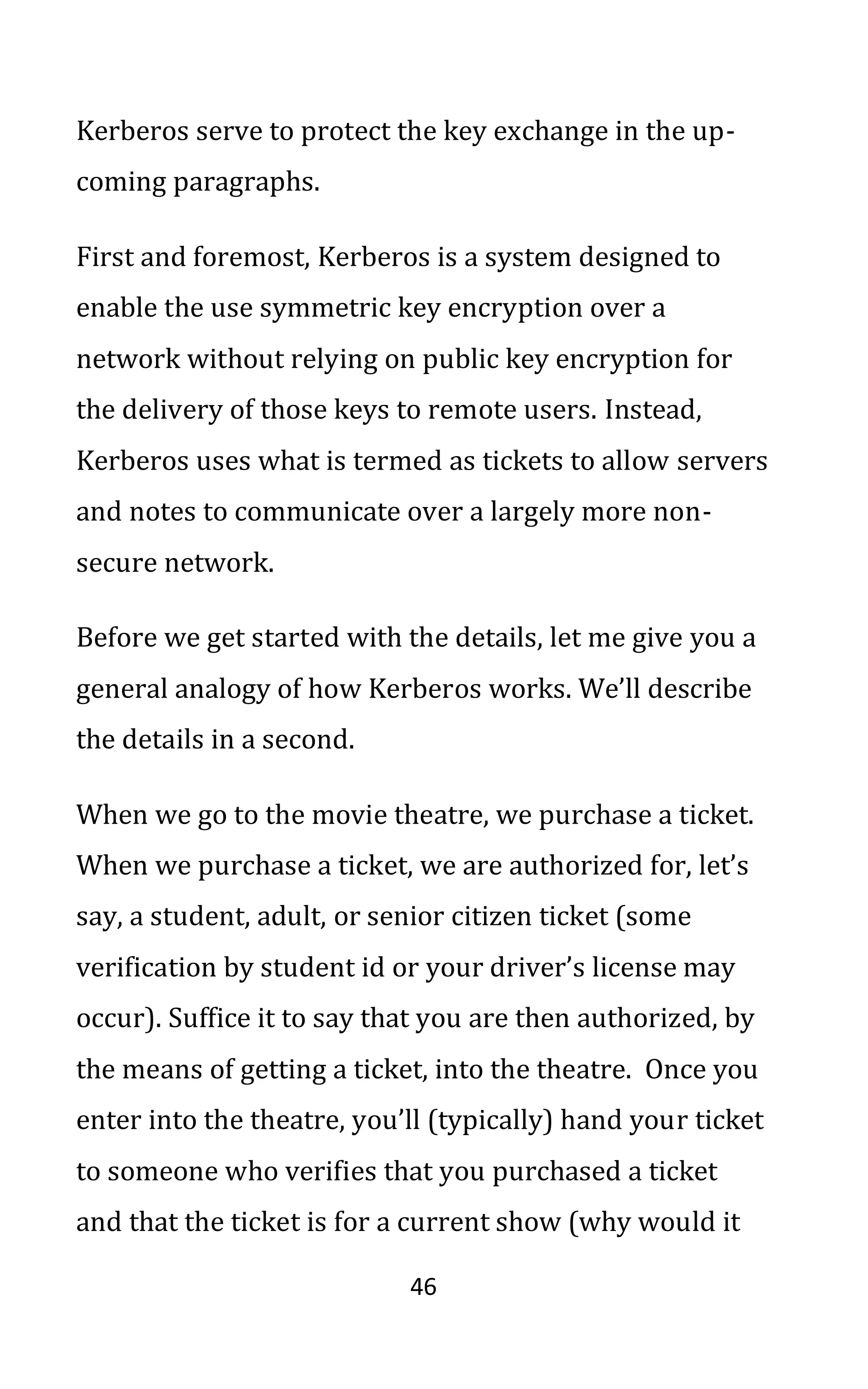 46
Kerberos serve to protect the key exchange in the up-
coming paragraphs.
First and foremost, Kerberos is a system designed to
enable the use symmetric key encryption over a
network without relying on public key encryption for
the delivery of those keys to remote users. Instead,
Kerberos uses what is termed as tickets to allow servers
and notes to communicate over a largely more non-
secure network.
Before we get started with the details, let me give you a
general analogy of how Kerberos works. We’ll describe
the details in a second.
When we go to the movie theatre, we purchase a ticket.
When we purchase a ticket, we are authorized for, let’s
say, a student, adult, or senior citizen ticket (some
verification by student id or your driver’s license may
occur). Suffice it to say that you are then authorized, by
the means of getting a ticket, into the theatre. Once you
enter into the theatre, you’ll (typically) hand your ticket
to someone who verifies that you purchased a ticket
and that the ticket is for a current show (why would it
 