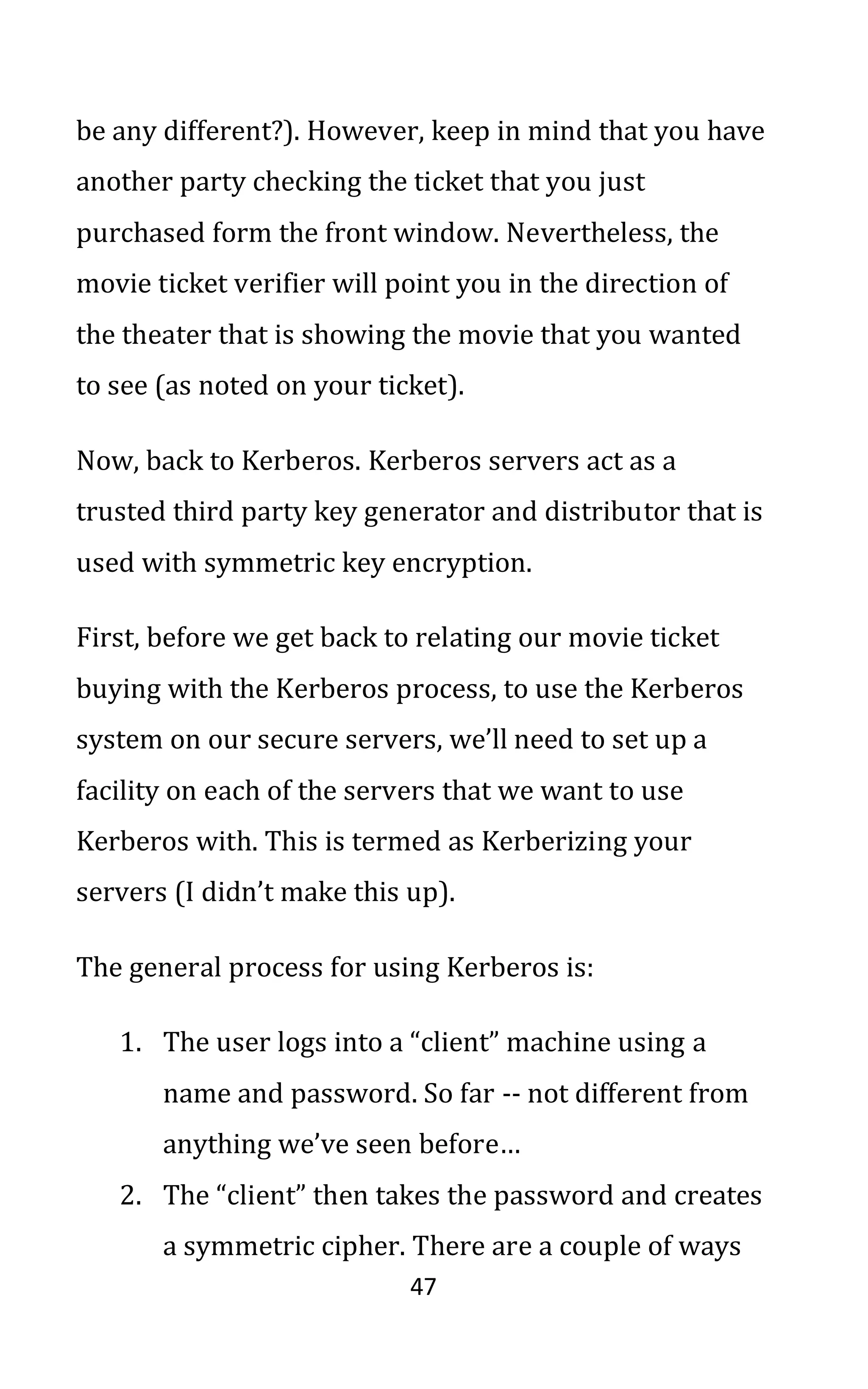 47
be any different?). However, keep in mind that you have
another party checking the ticket that you just
purchased form the front window. Nevertheless, the
movie ticket verifier will point you in the direction of
the theater that is showing the movie that you wanted
to see (as noted on your ticket).
Now, back to Kerberos. Kerberos servers act as a
trusted third party key generator and distributor that is
used with symmetric key encryption.
First, before we get back to relating our movie ticket
buying with the Kerberos process, to use the Kerberos
system on our secure servers, we’ll need to set up a
facility on each of the servers that we want to use
Kerberos with. This is termed as Kerberizing your
servers (I didn’t make this up).
The general process for using Kerberos is:
1. The user logs into a “client” machine using a
name and password. So far -- not different from
anything we’ve seen before…
2. The “client” then takes the password and creates
a symmetric cipher. There are a couple of ways
 