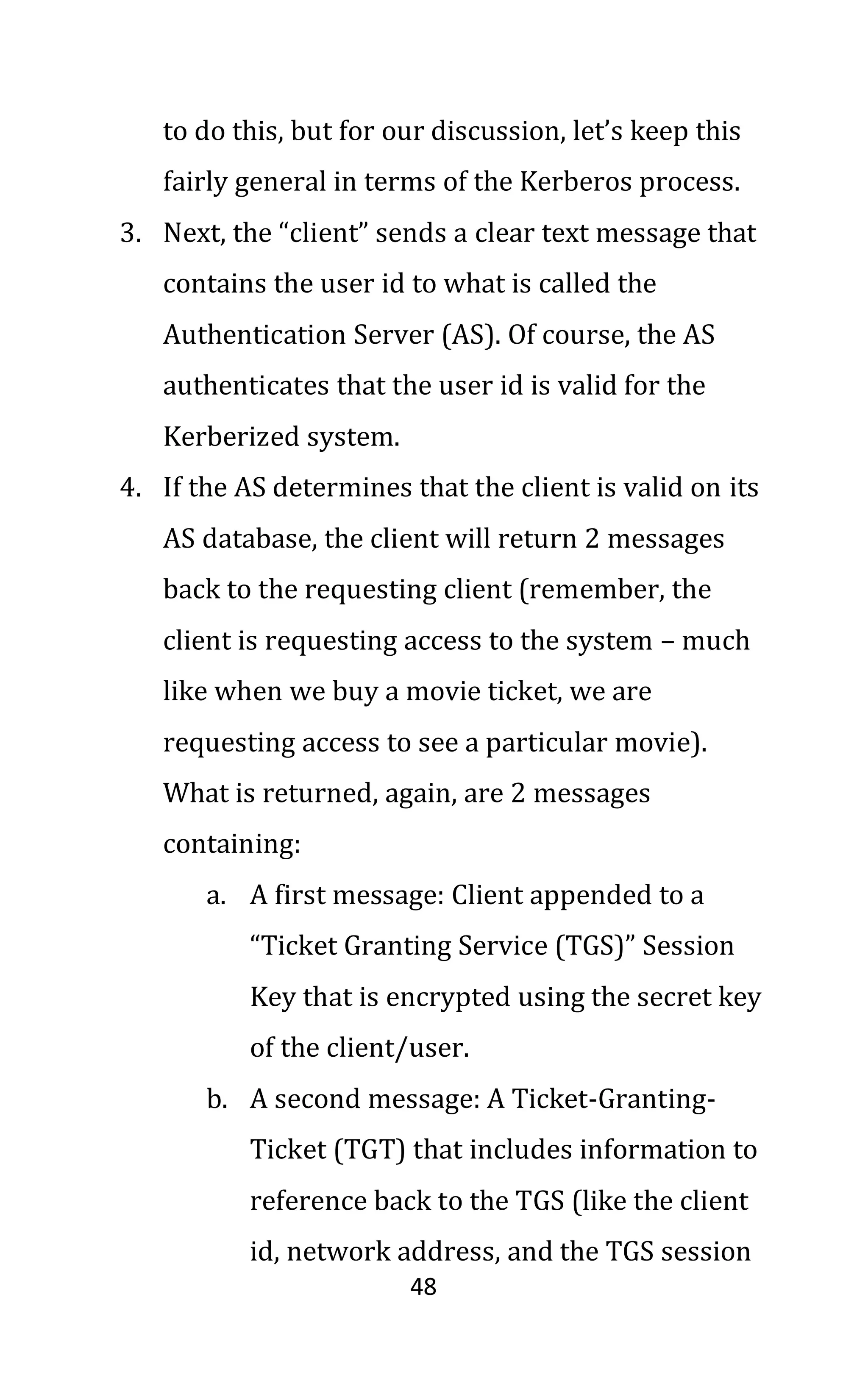 48
to do this, but for our discussion, let’s keep this
fairly general in terms of the Kerberos process.
3. Next, the “client” sends a clear text message that
contains the user id to what is called the
Authentication Server (AS). Of course, the AS
authenticates that the user id is valid for the
Kerberized system.
4. If the AS determines that the client is valid on its
AS database, the client will return 2 messages
back to the requesting client (remember, the
client is requesting access to the system – much
like when we buy a movie ticket, we are
requesting access to see a particular movie).
What is returned, again, are 2 messages
containing:
a. A first message: Client appended to a
“Ticket Granting Service (TGS)” Session
Key that is encrypted using the secret key
of the client/user.
b. A second message: A Ticket-Granting-
Ticket (TGT) that includes information to
reference back to the TGS (like the client
id, network address, and the TGS session
 