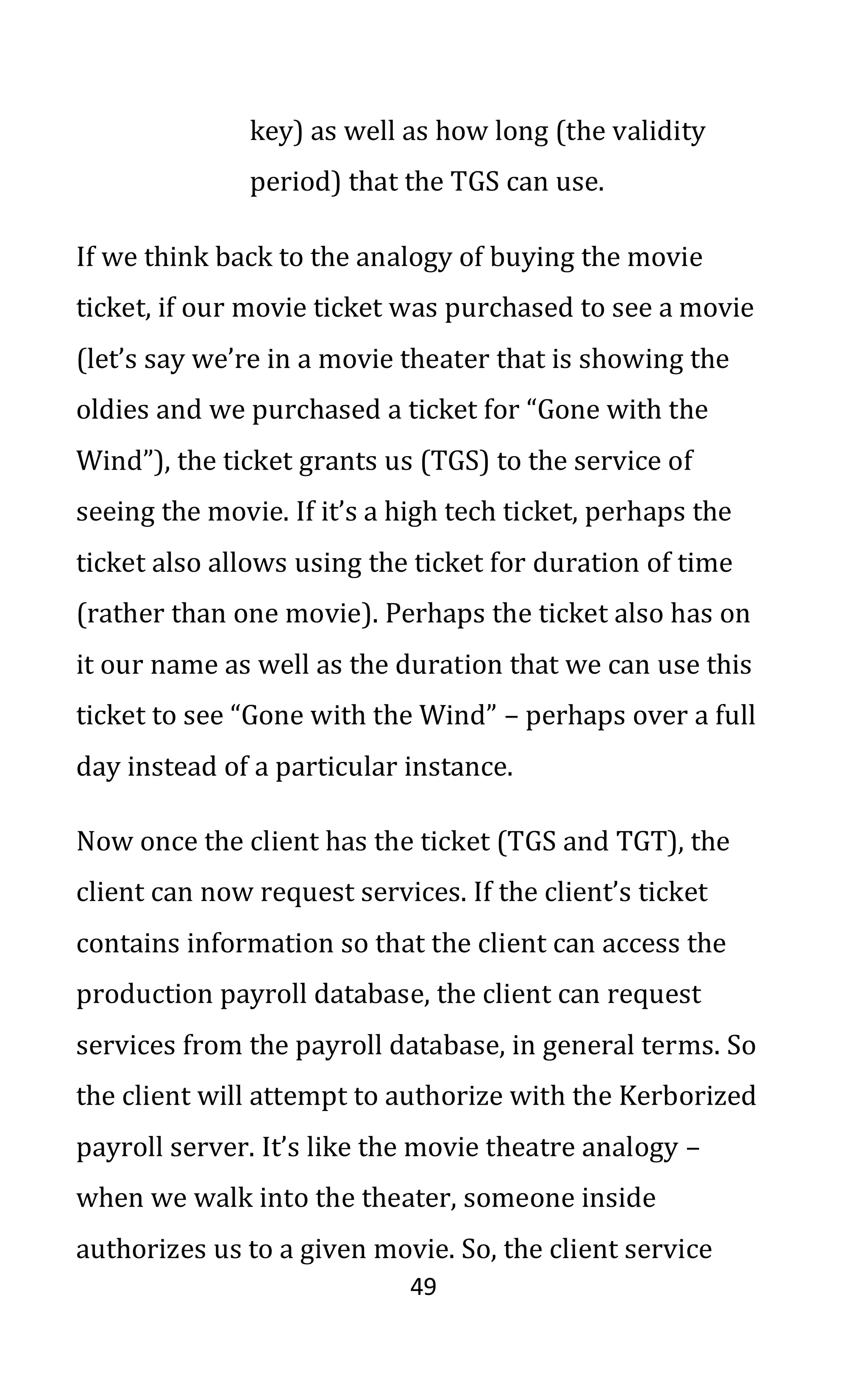 49
key) as well as how long (the validity
period) that the TGS can use.
If we think back to the analogy of buying the movie
ticket, if our movie ticket was purchased to see a movie
(let’s say we’re in a movie theater that is showing the
oldies and we purchased a ticket for “Gone with the
Wind”), the ticket grants us (TGS) to the service of
seeing the movie. If it’s a high tech ticket, perhaps the
ticket also allows using the ticket for duration of time
(rather than one movie). Perhaps the ticket also has on
it our name as well as the duration that we can use this
ticket to see “Gone with the Wind” – perhaps over a full
day instead of a particular instance.
Now once the client has the ticket (TGS and TGT), the
client can now request services. If the client’s ticket
contains information so that the client can access the
production payroll database, the client can request
services from the payroll database, in general terms. So
the client will attempt to authorize with the Kerborized
payroll server. It’s like the movie theatre analogy –
when we walk into the theater, someone inside
authorizes us to a given movie. So, the client service
 