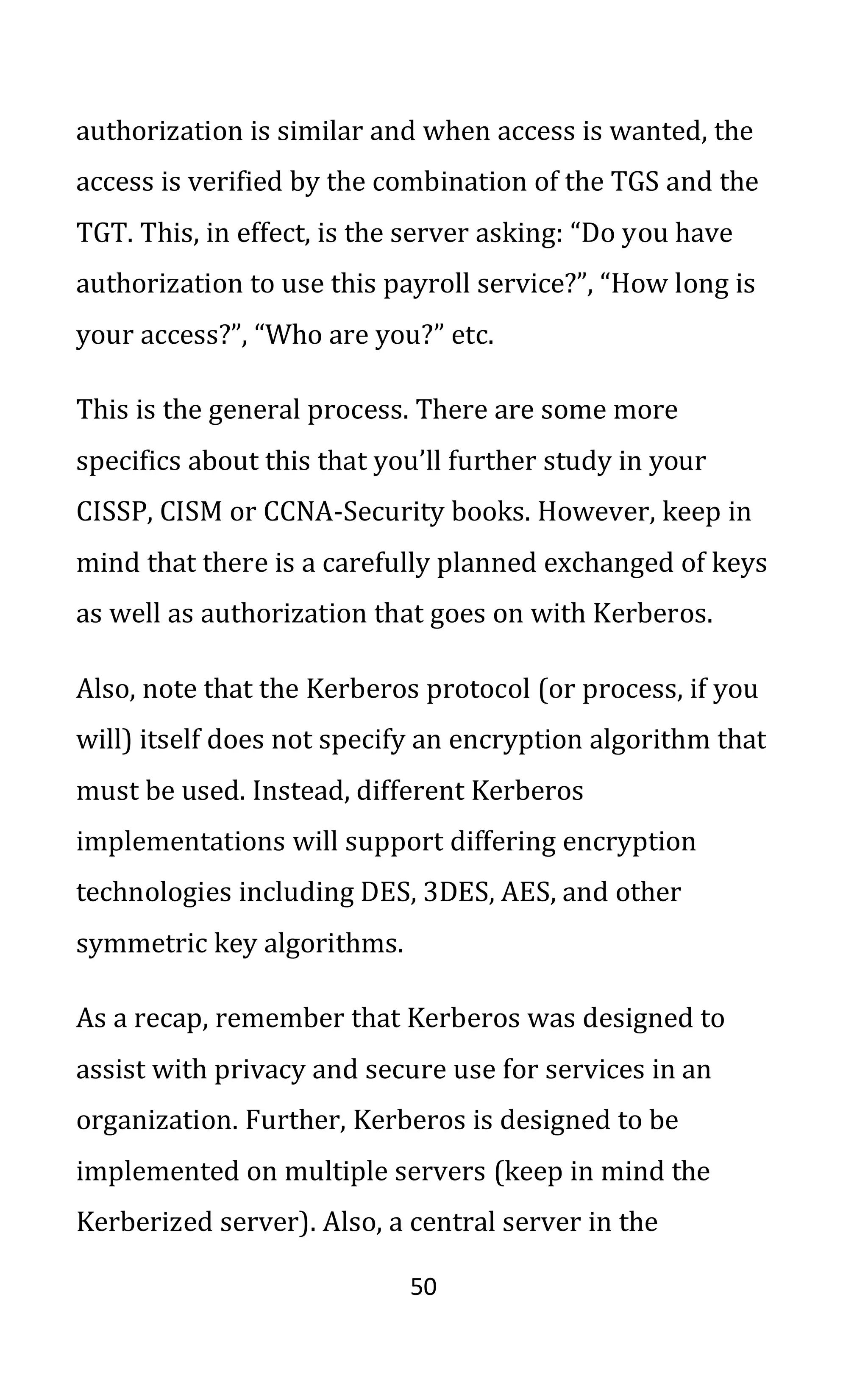 50
authorization is similar and when access is wanted, the
access is verified by the combination of the TGS and the
TGT. This, in effect, is the server asking: “Do you have
authorization to use this payroll service?”, “How long is
your access?”, “Who are you?” etc.
This is the general process. There are some more
specifics about this that you’ll further study in your
CISSP, CISM or CCNA-Security books. However, keep in
mind that there is a carefully planned exchanged of keys
as well as authorization that goes on with Kerberos.
Also, note that the Kerberos protocol (or process, if you
will) itself does not specify an encryption algorithm that
must be used. Instead, different Kerberos
implementations will support differing encryption
technologies including DES, 3DES, AES, and other
symmetric key algorithms.
As a recap, remember that Kerberos was designed to
assist with privacy and secure use for services in an
organization. Further, Kerberos is designed to be
implemented on multiple servers (keep in mind the
Kerberized server). Also, a central server in the
 
