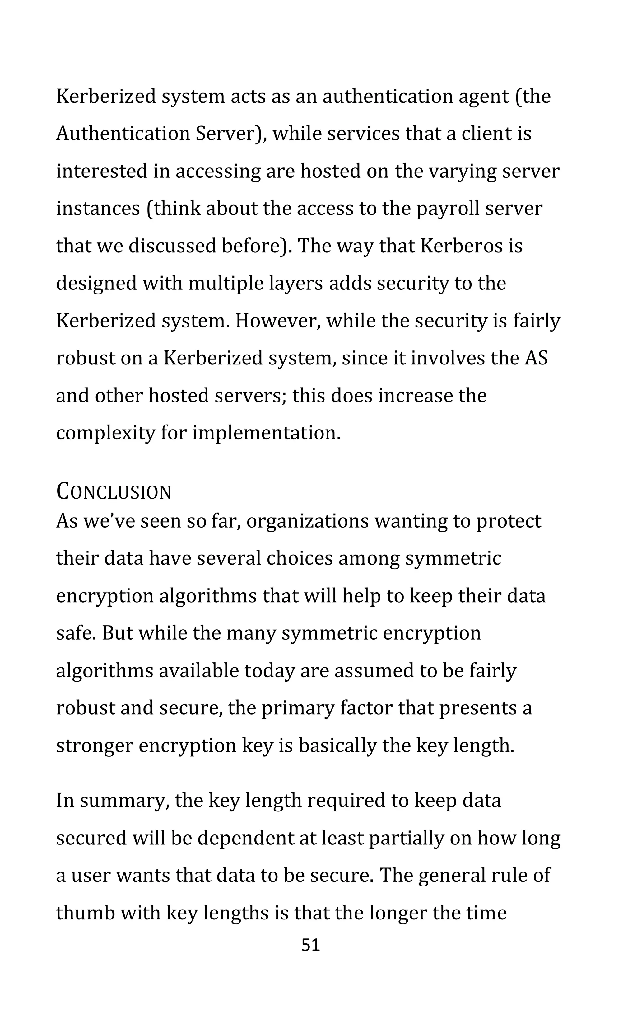 51
Kerberized system acts as an authentication agent (the
Authentication Server), while services that a client is
interested in accessing are hosted on the varying server
instances (think about the access to the payroll server
that we discussed before). The way that Kerberos is
designed with multiple layers adds security to the
Kerberized system. However, while the security is fairly
robust on a Kerberized system, since it involves the AS
and other hosted servers; this does increase the
complexity for implementation.
CONCLUSION
As we’ve seen so far, organizations wanting to protect
their data have several choices among symmetric
encryption algorithms that will help to keep their data
safe. But while the many symmetric encryption
algorithms available today are assumed to be fairly
robust and secure, the primary factor that presents a
stronger encryption key is basically the key length.
In summary, the key length required to keep data
secured will be dependent at least partially on how long
a user wants that data to be secure. The general rule of
thumb with key lengths is that the longer the time
 