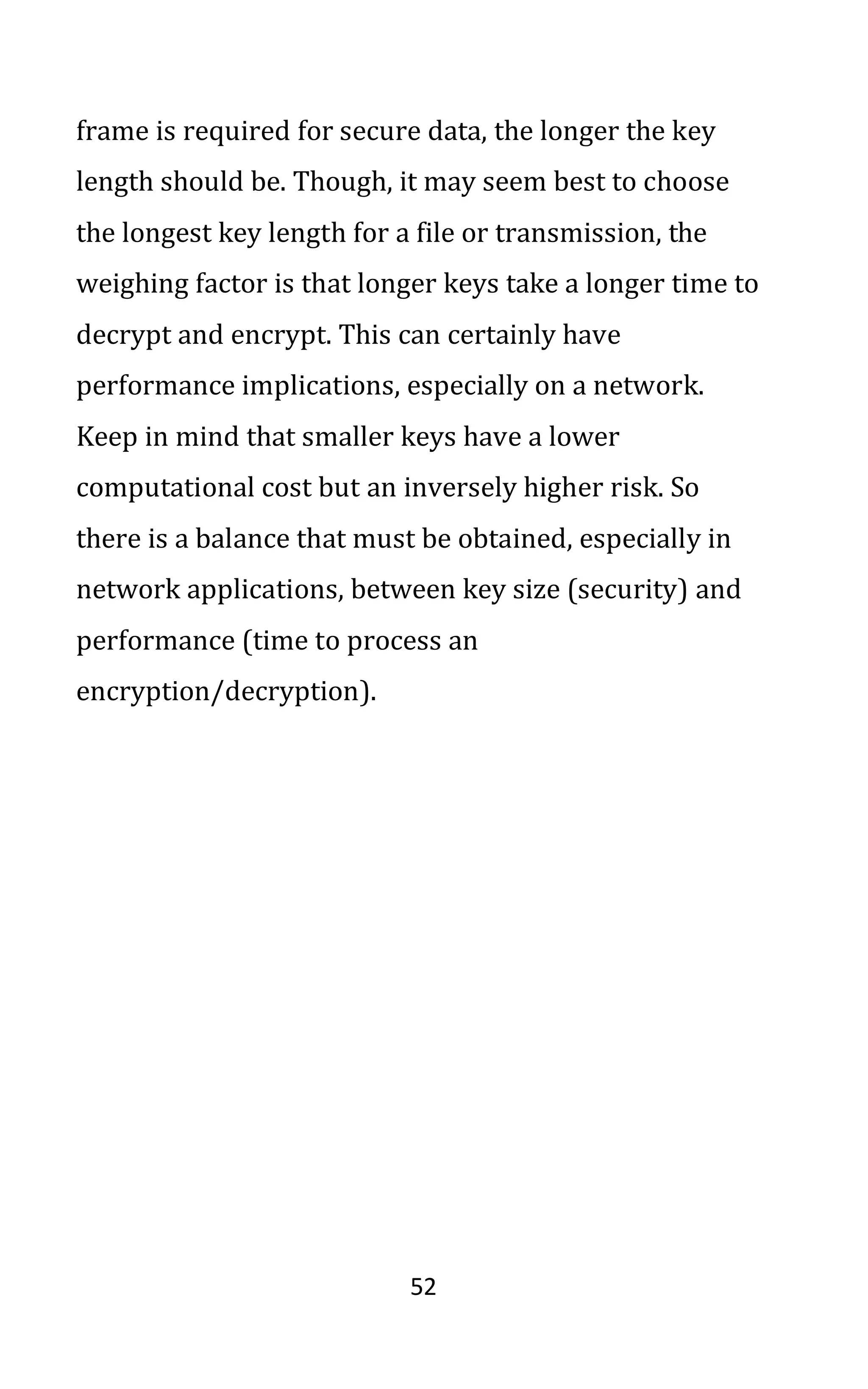 52
frame is required for secure data, the longer the key
length should be. Though, it may seem best to choose
the longest key length for a file or transmission, the
weighing factor is that longer keys take a longer time to
decrypt and encrypt. This can certainly have
performance implications, especially on a network.
Keep in mind that smaller keys have a lower
computational cost but an inversely higher risk. So
there is a balance that must be obtained, especially in
network applications, between key size (security) and
performance (time to process an
encryption/decryption).
 