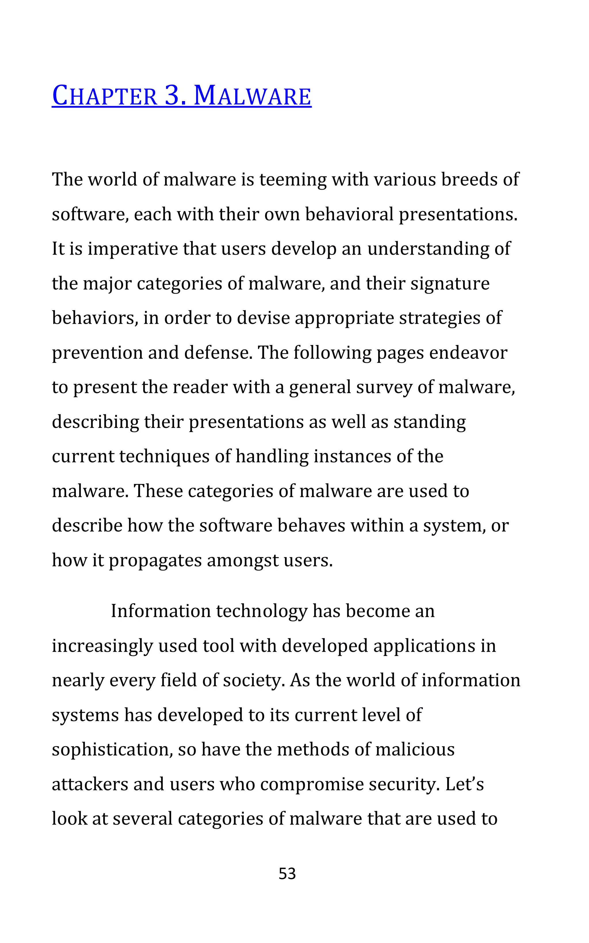 53
CHAPTER 3. MALWARE
The world of malware is teeming with various breeds of
software, each with their own behavioral presentations.
It is imperative that users develop an understanding of
the major categories of malware, and their signature
behaviors, in order to devise appropriate strategies of
prevention and defense. The following pages endeavor
to present the reader with a general survey of malware,
describing their presentations as well as standing
current techniques of handling instances of the
malware. These categories of malware are used to
describe how the software behaves within a system, or
how it propagates amongst users.
Information technology has become an
increasingly used tool with developed applications in
nearly every field of society. As the world of information
systems has developed to its current level of
sophistication, so have the methods of malicious
attackers and users who compromise security. Let’s
look at several categories of malware that are used to
 