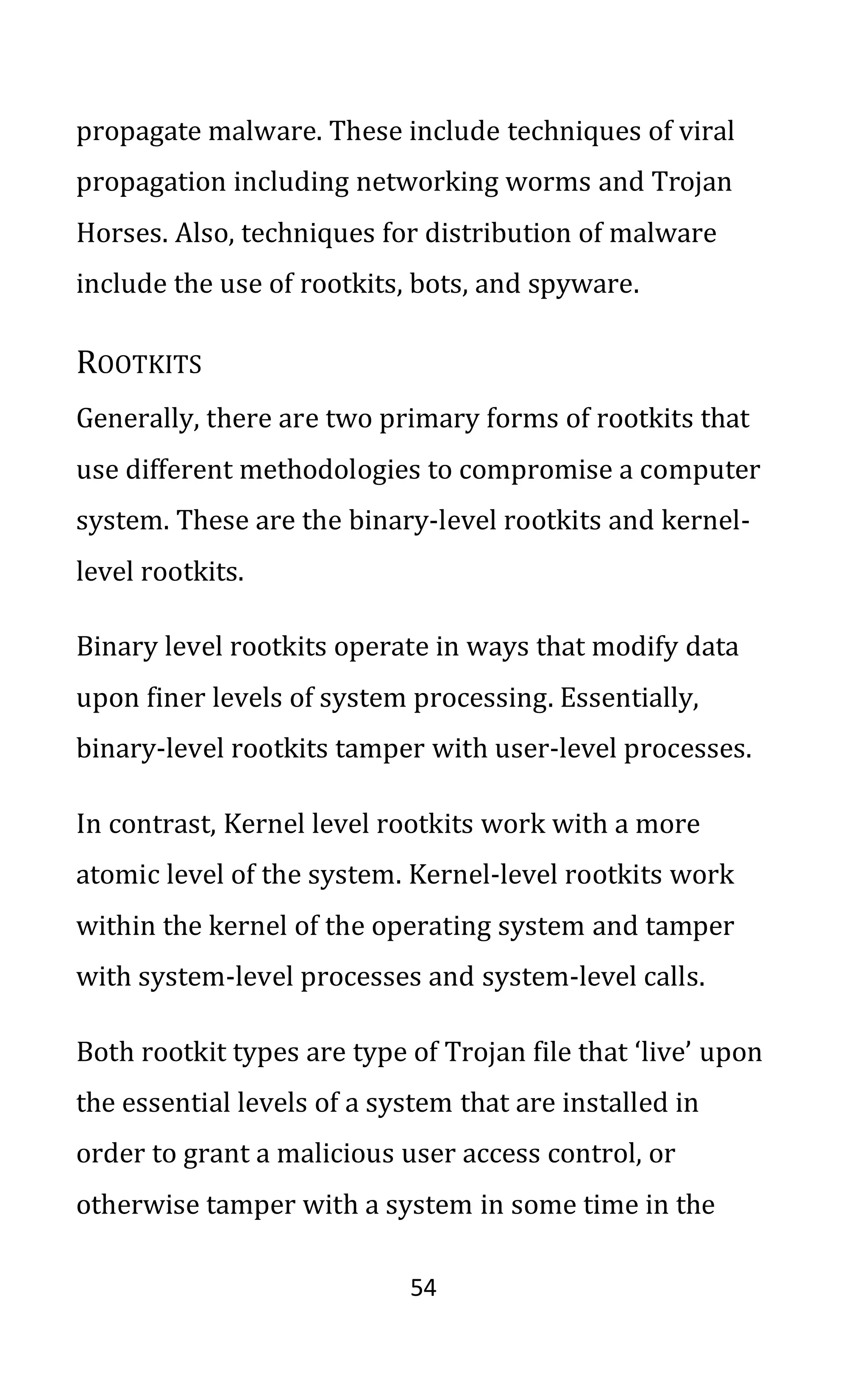 54
propagate malware. These include techniques of viral
propagation including networking worms and Trojan
Horses. Also, techniques for distribution of malware
include the use of rootkits, bots, and spyware.
ROOTKITS
Generally, there are two primary forms of rootkits that
use different methodologies to compromise a computer
system. These are the binary-level rootkits and kernel-
level rootkits.
Binary level rootkits operate in ways that modify data
upon finer levels of system processing. Essentially,
binary-level rootkits tamper with user-level processes.
In contrast, Kernel level rootkits work with a more
atomic level of the system. Kernel-level rootkits work
within the kernel of the operating system and tamper
with system-level processes and system-level calls.
Both rootkit types are type of Trojan file that ‘live’ upon
the essential levels of a system that are installed in
order to grant a malicious user access control, or
otherwise tamper with a system in some time in the
 