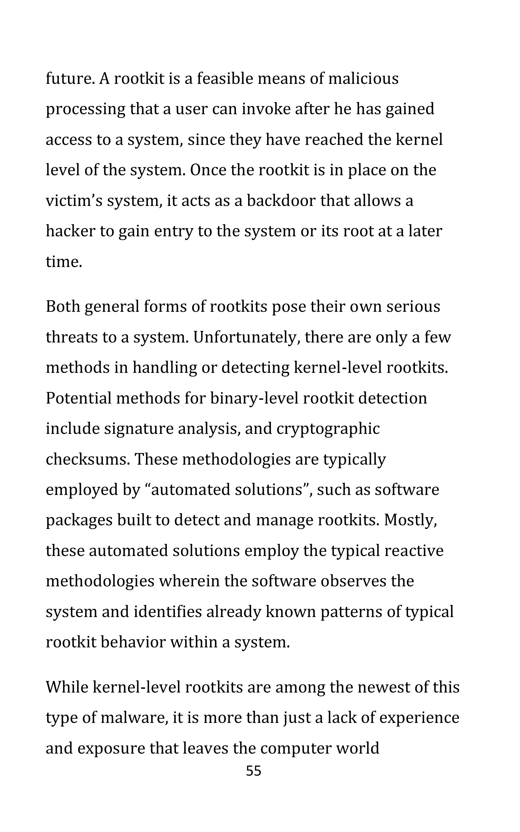 55
future. A rootkit is a feasible means of malicious
processing that a user can invoke after he has gained
access to a system, since they have reached the kernel
level of the system. Once the rootkit is in place on the
victim’s system, it acts as a backdoor that allows a
hacker to gain entry to the system or its root at a later
time.
Both general forms of rootkits pose their own serious
threats to a system. Unfortunately, there are only a few
methods in handling or detecting kernel-level rootkits.
Potential methods for binary-level rootkit detection
include signature analysis, and cryptographic
checksums. These methodologies are typically
employed by “automated solutions”, such as software
packages built to detect and manage rootkits. Mostly,
these automated solutions employ the typical reactive
methodologies wherein the software observes the
system and identifies already known patterns of typical
rootkit behavior within a system.
While kernel-level rootkits are among the newest of this
type of malware, it is more than just a lack of experience
and exposure that leaves the computer world
 