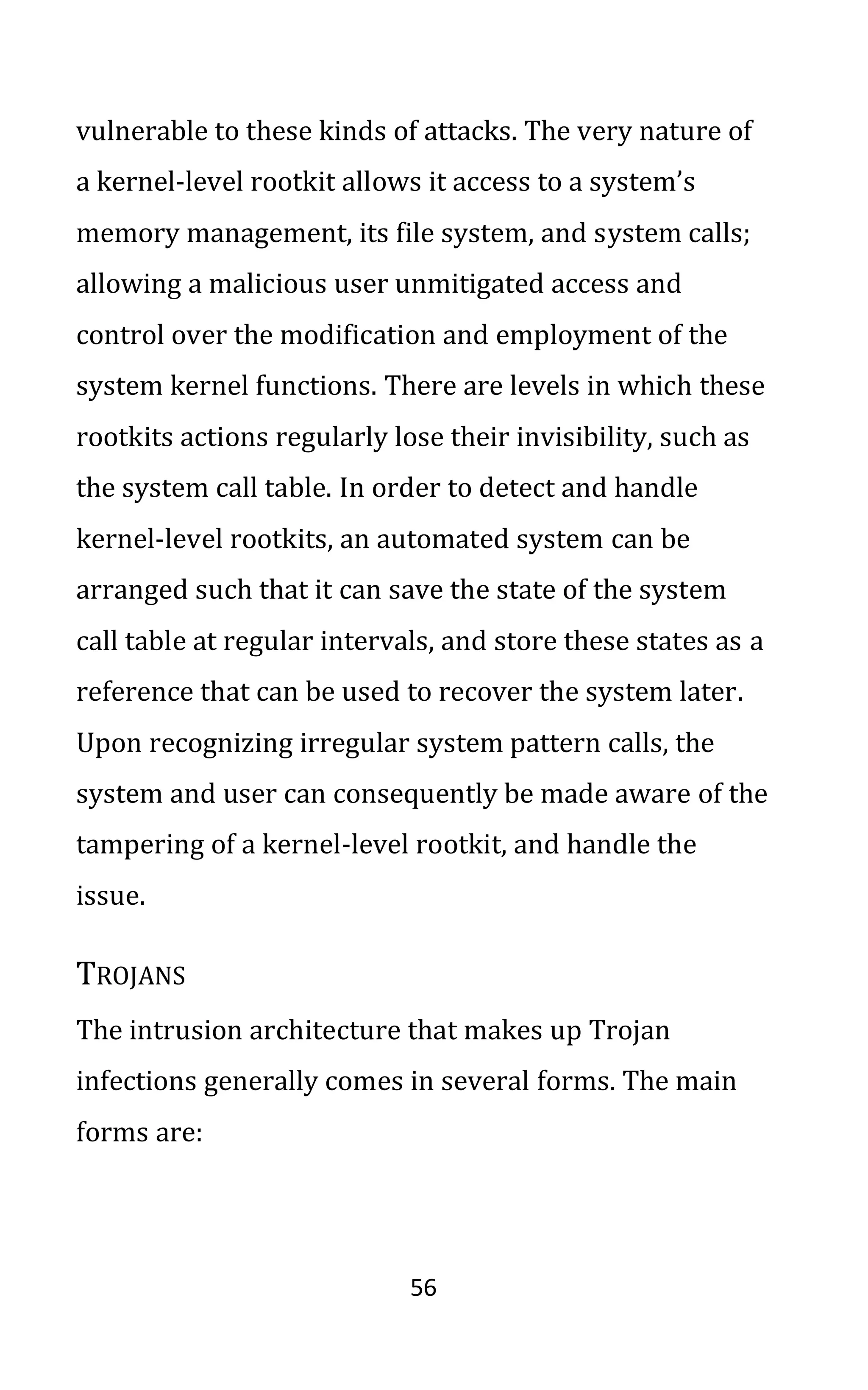56
vulnerable to these kinds of attacks. The very nature of
a kernel-level rootkit allows it access to a system’s
memory management, its file system, and system calls;
allowing a malicious user unmitigated access and
control over the modification and employment of the
system kernel functions. There are levels in which these
rootkits actions regularly lose their invisibility, such as
the system call table. In order to detect and handle
kernel-level rootkits, an automated system can be
arranged such that it can save the state of the system
call table at regular intervals, and store these states as a
reference that can be used to recover the system later.
Upon recognizing irregular system pattern calls, the
system and user can consequently be made aware of the
tampering of a kernel-level rootkit, and handle the
issue.
TROJANS
The intrusion architecture that makes up Trojan
infections generally comes in several forms. The main
forms are:
 