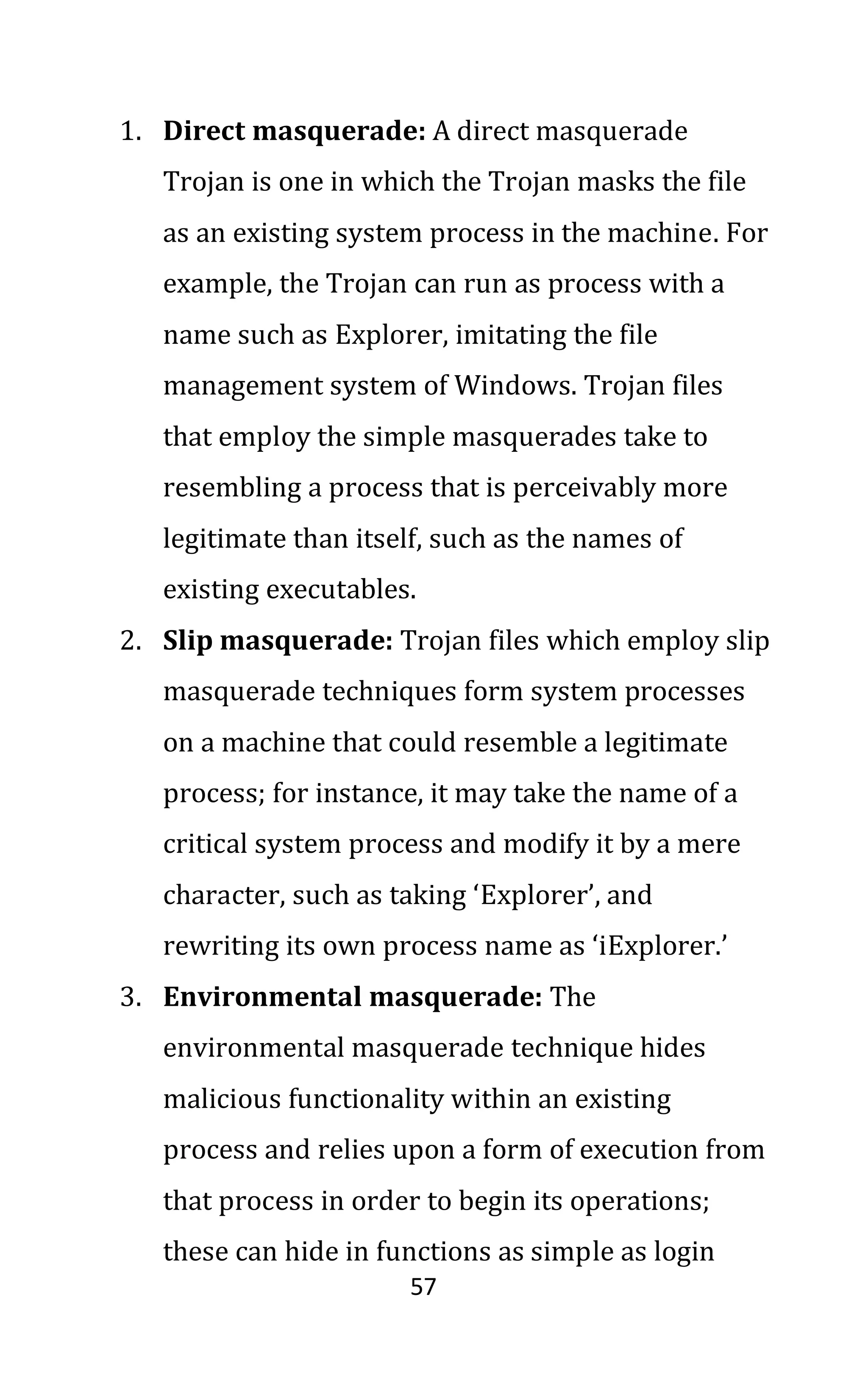57
1. Direct masquerade: A direct masquerade
Trojan is one in which the Trojan masks the file
as an existing system process in the machine. For
example, the Trojan can run as process with a
name such as Explorer, imitating the file
management system of Windows. Trojan files
that employ the simple masquerades take to
resembling a process that is perceivably more
legitimate than itself, such as the names of
existing executables.
2. Slip masquerade: Trojan files which employ slip
masquerade techniques form system processes
on a machine that could resemble a legitimate
process; for instance, it may take the name of a
critical system process and modify it by a mere
character, such as taking ‘Explorer’, and
rewriting its own process name as ‘iExplorer.’
3. Environmental masquerade: The
environmental masquerade technique hides
malicious functionality within an existing
process and relies upon a form of execution from
that process in order to begin its operations;
these can hide in functions as simple as login
 