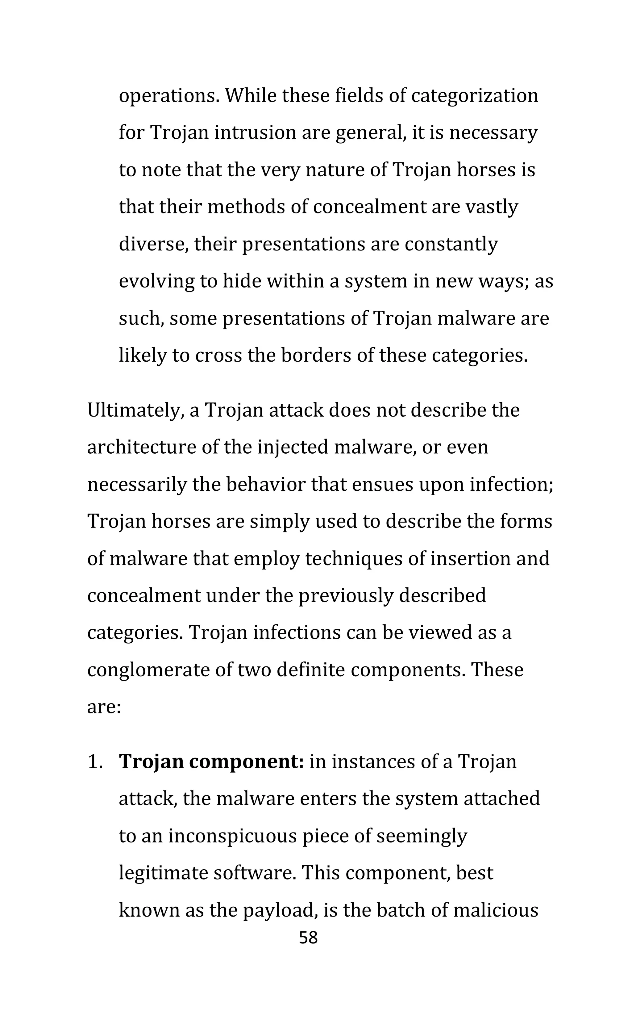 58
operations. While these fields of categorization
for Trojan intrusion are general, it is necessary
to note that the very nature of Trojan horses is
that their methods of concealment are vastly
diverse, their presentations are constantly
evolving to hide within a system in new ways; as
such, some presentations of Trojan malware are
likely to cross the borders of these categories.
Ultimately, a Trojan attack does not describe the
architecture of the injected malware, or even
necessarily the behavior that ensues upon infection;
Trojan horses are simply used to describe the forms
of malware that employ techniques of insertion and
concealment under the previously described
categories. Trojan infections can be viewed as a
conglomerate of two definite components. These
are:
1. Trojan component: in instances of a Trojan
attack, the malware enters the system attached
to an inconspicuous piece of seemingly
legitimate software. This component, best
known as the payload, is the batch of malicious
 