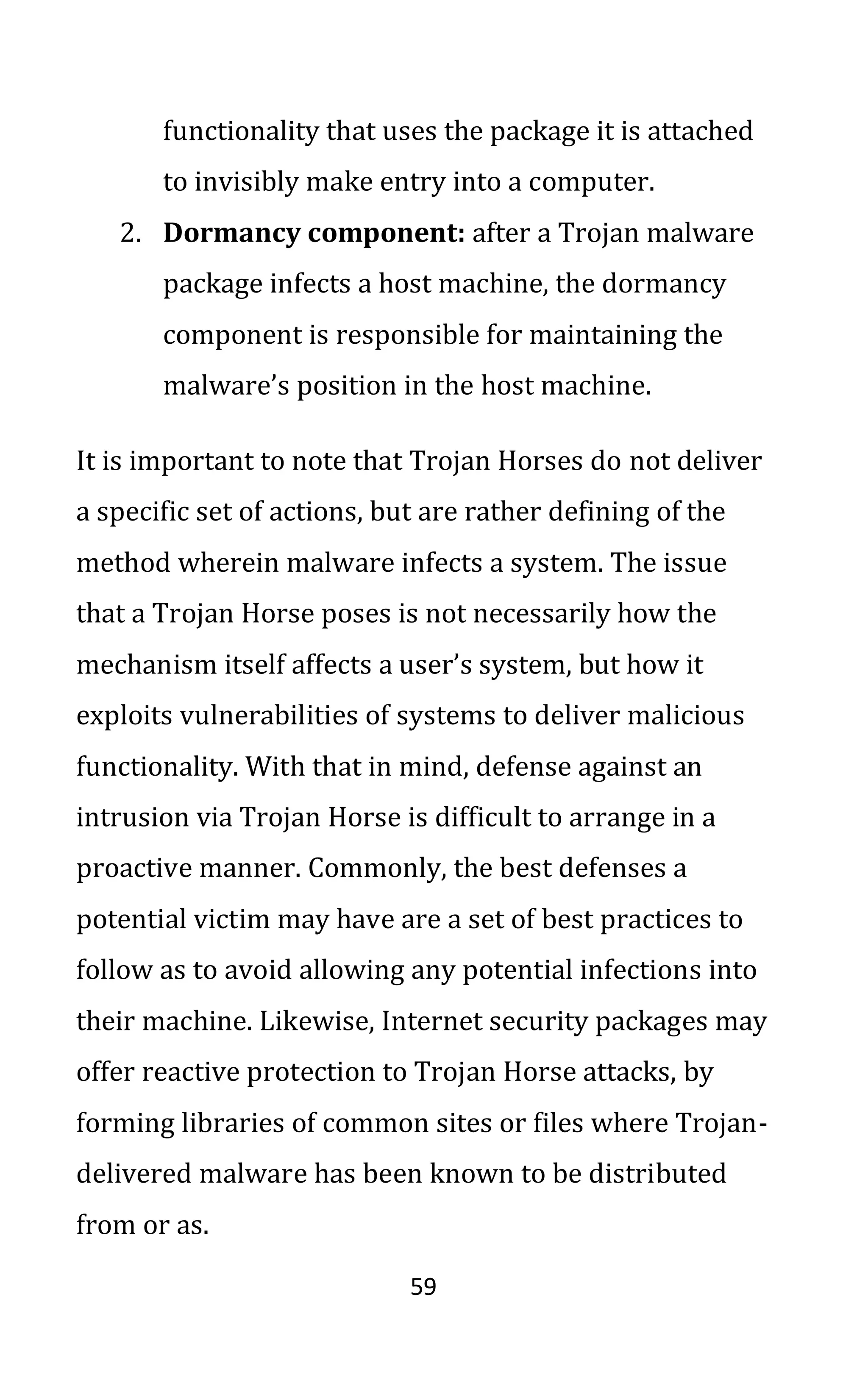 59
functionality that uses the package it is attached
to invisibly make entry into a computer.
2. Dormancy component: after a Trojan malware
package infects a host machine, the dormancy
component is responsible for maintaining the
malware’s position in the host machine.
It is important to note that Trojan Horses do not deliver
a specific set of actions, but are rather defining of the
method wherein malware infects a system. The issue
that a Trojan Horse poses is not necessarily how the
mechanism itself affects a user’s system, but how it
exploits vulnerabilities of systems to deliver malicious
functionality. With that in mind, defense against an
intrusion via Trojan Horse is difficult to arrange in a
proactive manner. Commonly, the best defenses a
potential victim may have are a set of best practices to
follow as to avoid allowing any potential infections into
their machine. Likewise, Internet security packages may
offer reactive protection to Trojan Horse attacks, by
forming libraries of common sites or files where Trojan-
delivered malware has been known to be distributed
from or as.
 