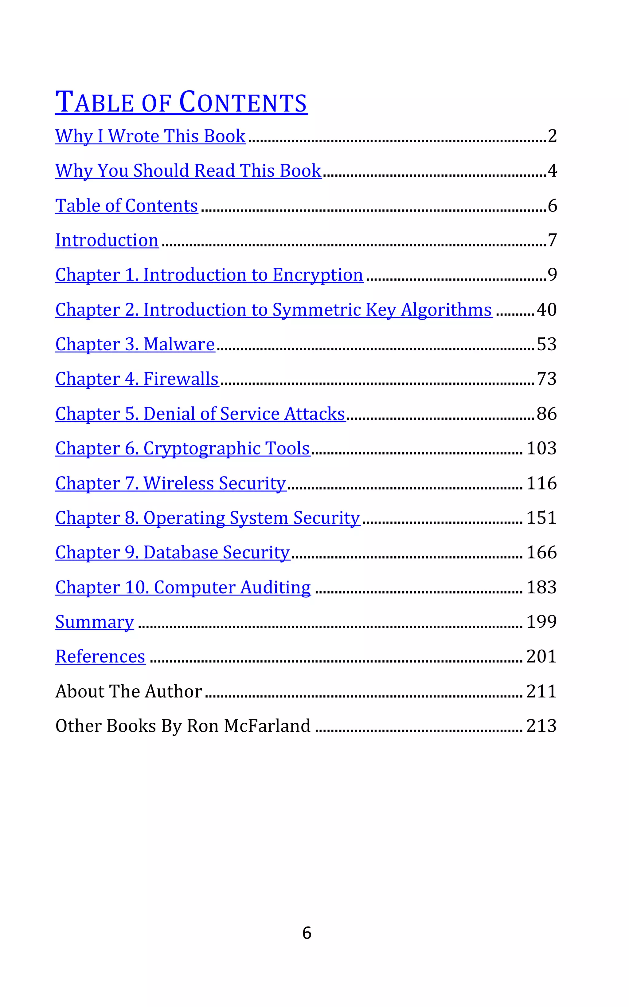 6
TABLE OF CONTENTS
Why I Wrote This Book............................................................................2
Why You Should Read This Book.........................................................4
Table of Contents........................................................................................6
Introduction..................................................................................................7
Chapter 1. Introduction to Encryption..............................................9
Chapter 2. Introduction to Symmetric Key Algorithms ..........40
Chapter 3. Malware.................................................................................53
Chapter 4. Firewalls................................................................................73
Chapter 5. Denial of Service Attacks................................................86
Chapter 6. Cryptographic Tools......................................................103
Chapter 7. Wireless Security............................................................116
Chapter 8. Operating System Security.........................................151
Chapter 9. Database Security...........................................................166
Chapter 10. Computer Auditing .....................................................183
Summary ..................................................................................................199
References ...............................................................................................201
About The Author.................................................................................211
Other Books By Ron McFarland .....................................................213
 