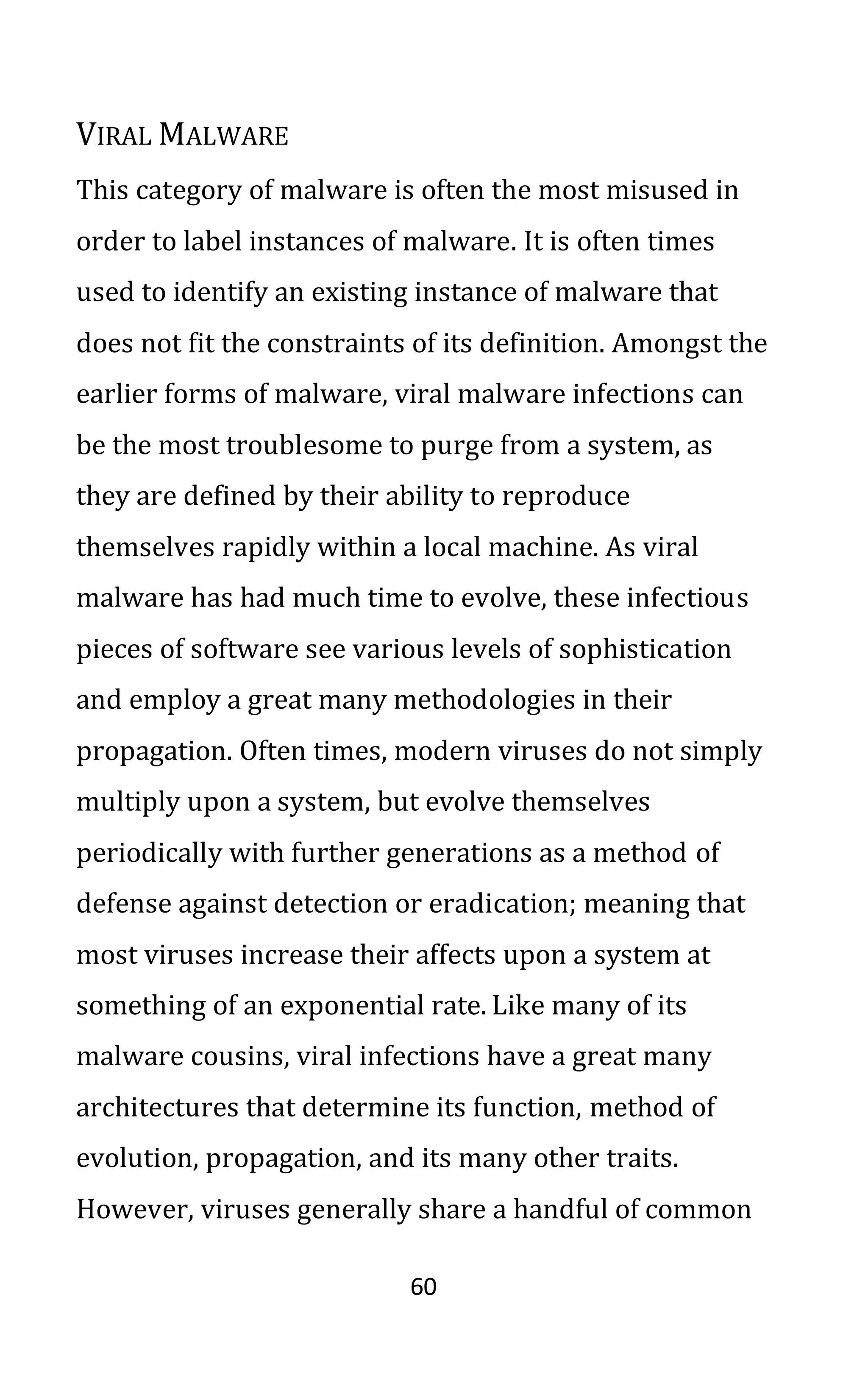 60
VIRAL MALWARE
This category of malware is often the most misused in
order to label instances of malware. It is often times
used to identify an existing instance of malware that
does not fit the constraints of its definition. Amongst the
earlier forms of malware, viral malware infections can
be the most troublesome to purge from a system, as
they are defined by their ability to reproduce
themselves rapidly within a local machine. As viral
malware has had much time to evolve, these infectious
pieces of software see various levels of sophistication
and employ a great many methodologies in their
propagation. Often times, modern viruses do not simply
multiply upon a system, but evolve themselves
periodically with further generations as a method of
defense against detection or eradication; meaning that
most viruses increase their affects upon a system at
something of an exponential rate. Like many of its
malware cousins, viral infections have a great many
architectures that determine its function, method of
evolution, propagation, and its many other traits.
However, viruses generally share a handful of common
 