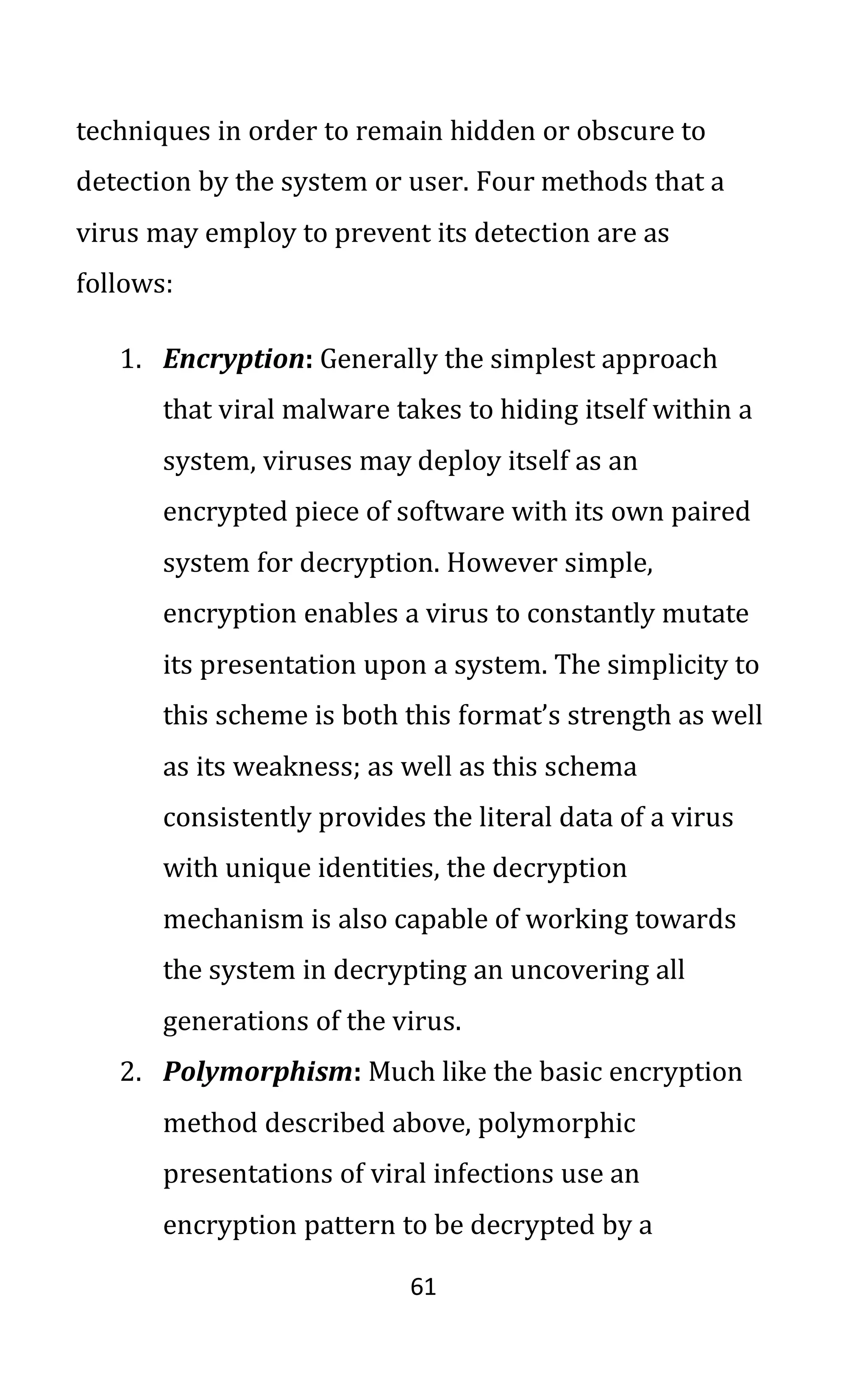 61
techniques in order to remain hidden or obscure to
detection by the system or user. Four methods that a
virus may employ to prevent its detection are as
follows:
1. Encryption: Generally the simplest approach
that viral malware takes to hiding itself within a
system, viruses may deploy itself as an
encrypted piece of software with its own paired
system for decryption. However simple,
encryption enables a virus to constantly mutate
its presentation upon a system. The simplicity to
this scheme is both this format’s strength as well
as its weakness; as well as this schema
consistently provides the literal data of a virus
with unique identities, the decryption
mechanism is also capable of working towards
the system in decrypting an uncovering all
generations of the virus.
2. Polymorphism: Much like the basic encryption
method described above, polymorphic
presentations of viral infections use an
encryption pattern to be decrypted by a
 