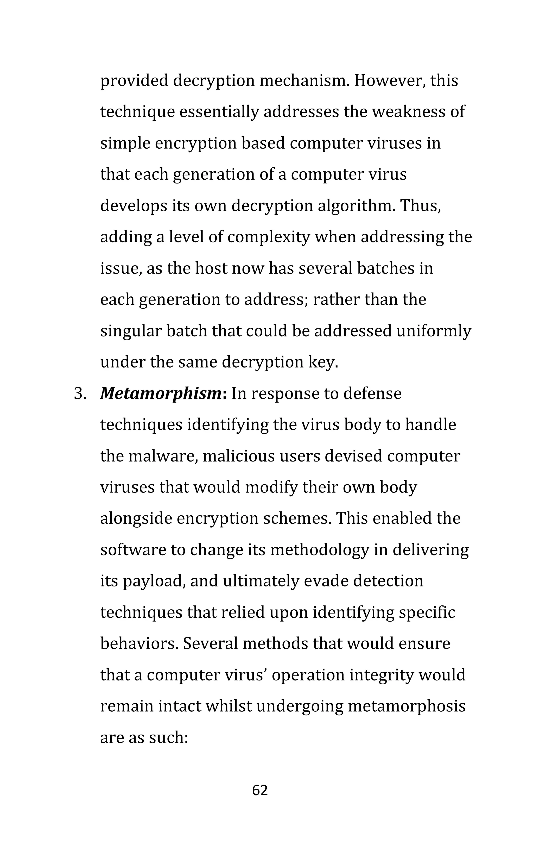62
provided decryption mechanism. However, this
technique essentially addresses the weakness of
simple encryption based computer viruses in
that each generation of a computer virus
develops its own decryption algorithm. Thus,
adding a level of complexity when addressing the
issue, as the host now has several batches in
each generation to address; rather than the
singular batch that could be addressed uniformly
under the same decryption key.
3. Metamorphism: In response to defense
techniques identifying the virus body to handle
the malware, malicious users devised computer
viruses that would modify their own body
alongside encryption schemes. This enabled the
software to change its methodology in delivering
its payload, and ultimately evade detection
techniques that relied upon identifying specific
behaviors. Several methods that would ensure
that a computer virus’ operation integrity would
remain intact whilst undergoing metamorphosis
are as such:
 
