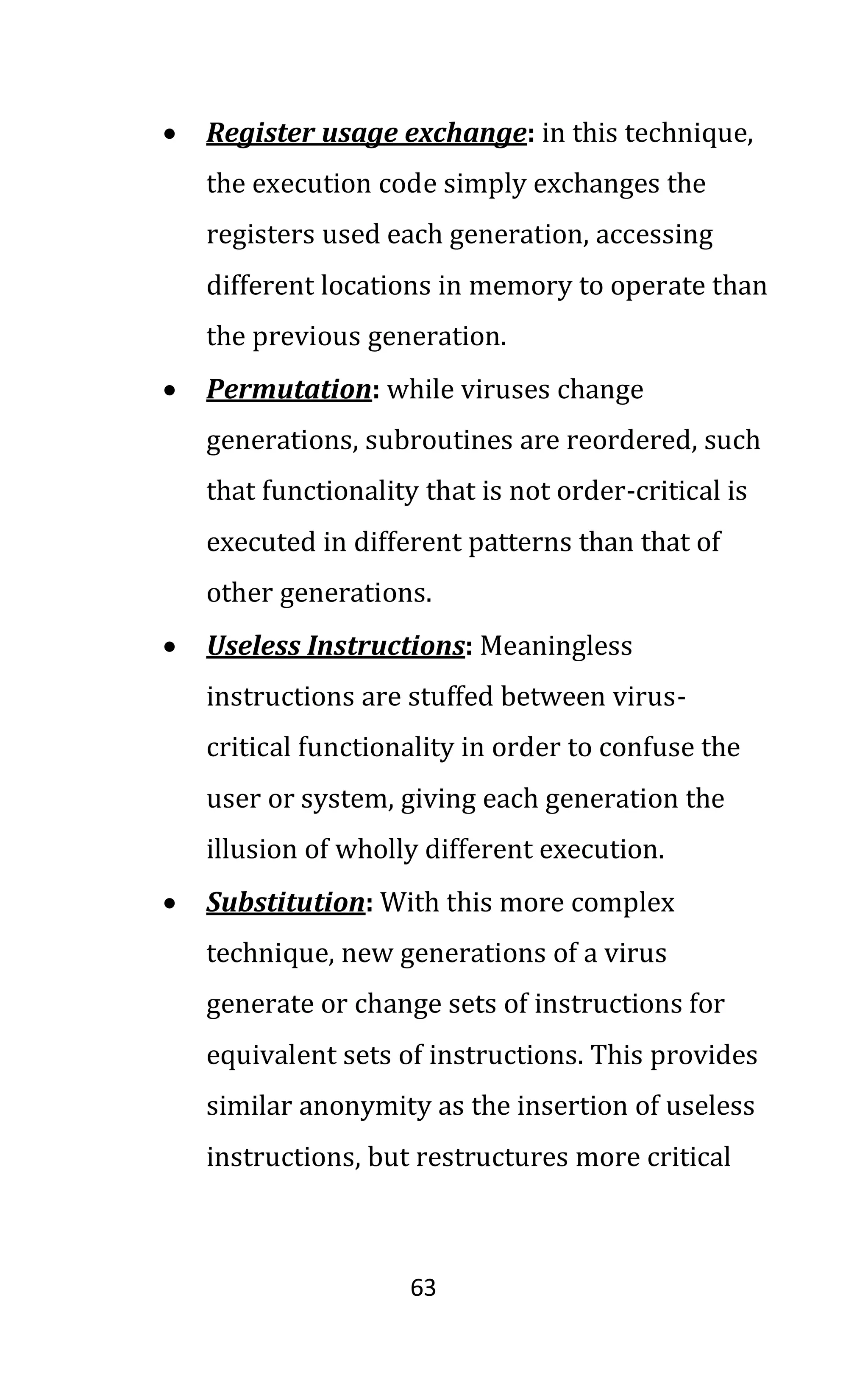 63
• Register usage exchange: in this technique,
the execution code simply exchanges the
registers used each generation, accessing
different locations in memory to operate than
the previous generation.
• Permutation: while viruses change
generations, subroutines are reordered, such
that functionality that is not order-critical is
executed in different patterns than that of
other generations.
• Useless Instructions: Meaningless
instructions are stuffed between virus-
critical functionality in order to confuse the
user or system, giving each generation the
illusion of wholly different execution.
• Substitution: With this more complex
technique, new generations of a virus
generate or change sets of instructions for
equivalent sets of instructions. This provides
similar anonymity as the insertion of useless
instructions, but restructures more critical
 