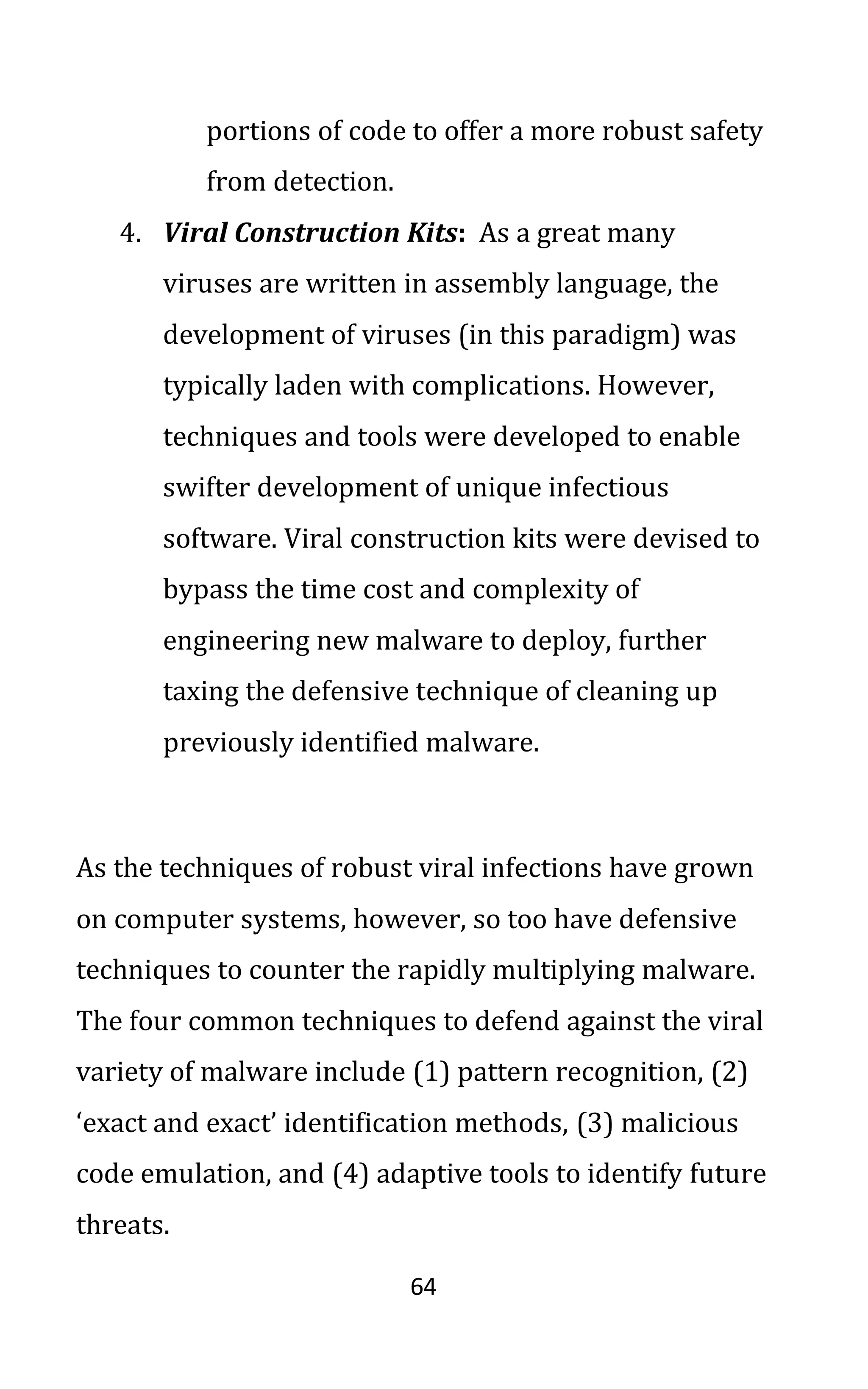 64
portions of code to offer a more robust safety
from detection.
4. Viral Construction Kits: As a great many
viruses are written in assembly language, the
development of viruses (in this paradigm) was
typically laden with complications. However,
techniques and tools were developed to enable
swifter development of unique infectious
software. Viral construction kits were devised to
bypass the time cost and complexity of
engineering new malware to deploy, further
taxing the defensive technique of cleaning up
previously identified malware.
As the techniques of robust viral infections have grown
on computer systems, however, so too have defensive
techniques to counter the rapidly multiplying malware.
The four common techniques to defend against the viral
variety of malware include (1) pattern recognition, (2)
‘exact and exact’ identification methods, (3) malicious
code emulation, and (4) adaptive tools to identify future
threats.
 