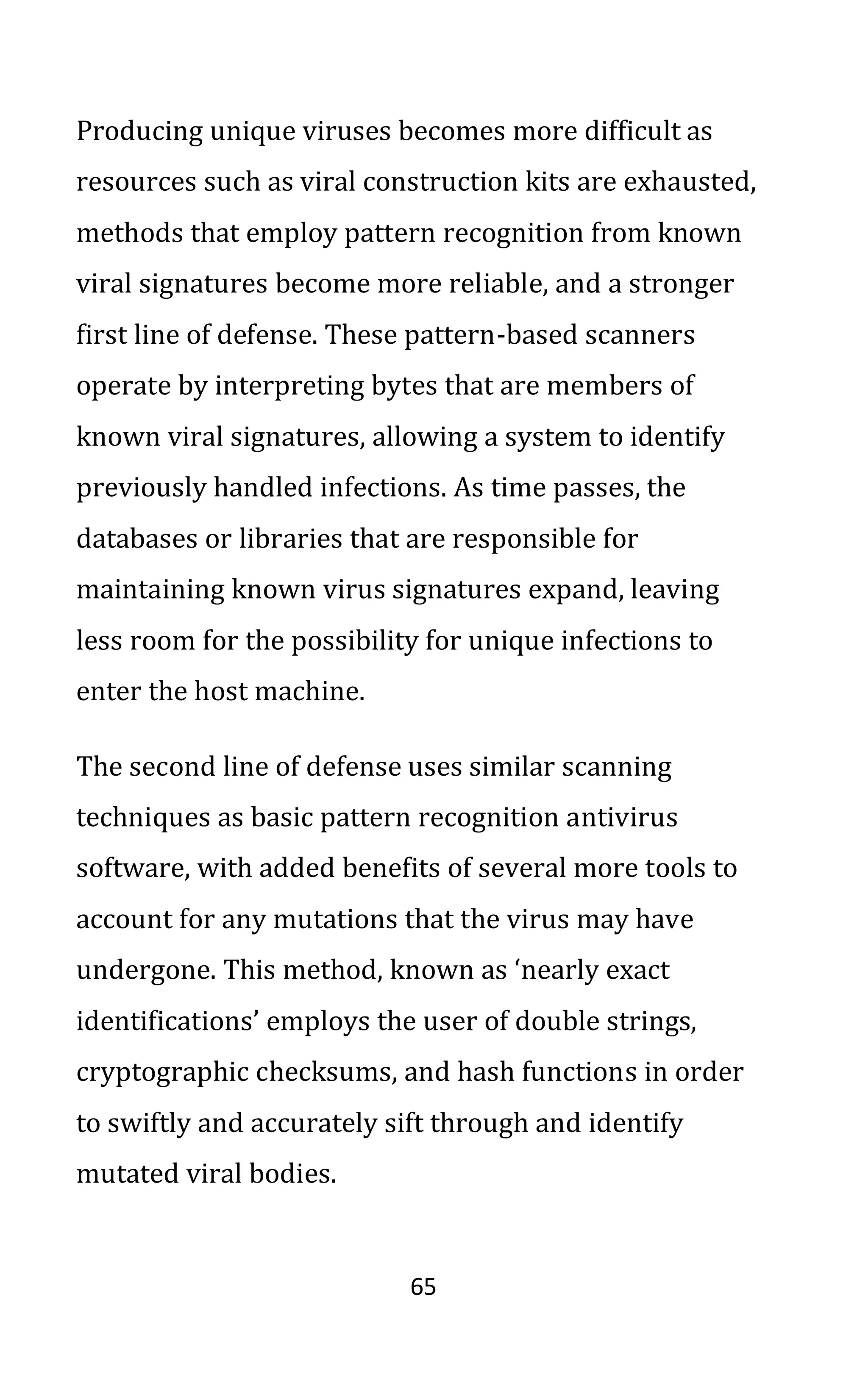 65
Producing unique viruses becomes more difficult as
resources such as viral construction kits are exhausted,
methods that employ pattern recognition from known
viral signatures become more reliable, and a stronger
first line of defense. These pattern-based scanners
operate by interpreting bytes that are members of
known viral signatures, allowing a system to identify
previously handled infections. As time passes, the
databases or libraries that are responsible for
maintaining known virus signatures expand, leaving
less room for the possibility for unique infections to
enter the host machine.
The second line of defense uses similar scanning
techniques as basic pattern recognition antivirus
software, with added benefits of several more tools to
account for any mutations that the virus may have
undergone. This method, known as ‘nearly exact
identifications’ employs the user of double strings,
cryptographic checksums, and hash functions in order
to swiftly and accurately sift through and identify
mutated viral bodies.
 