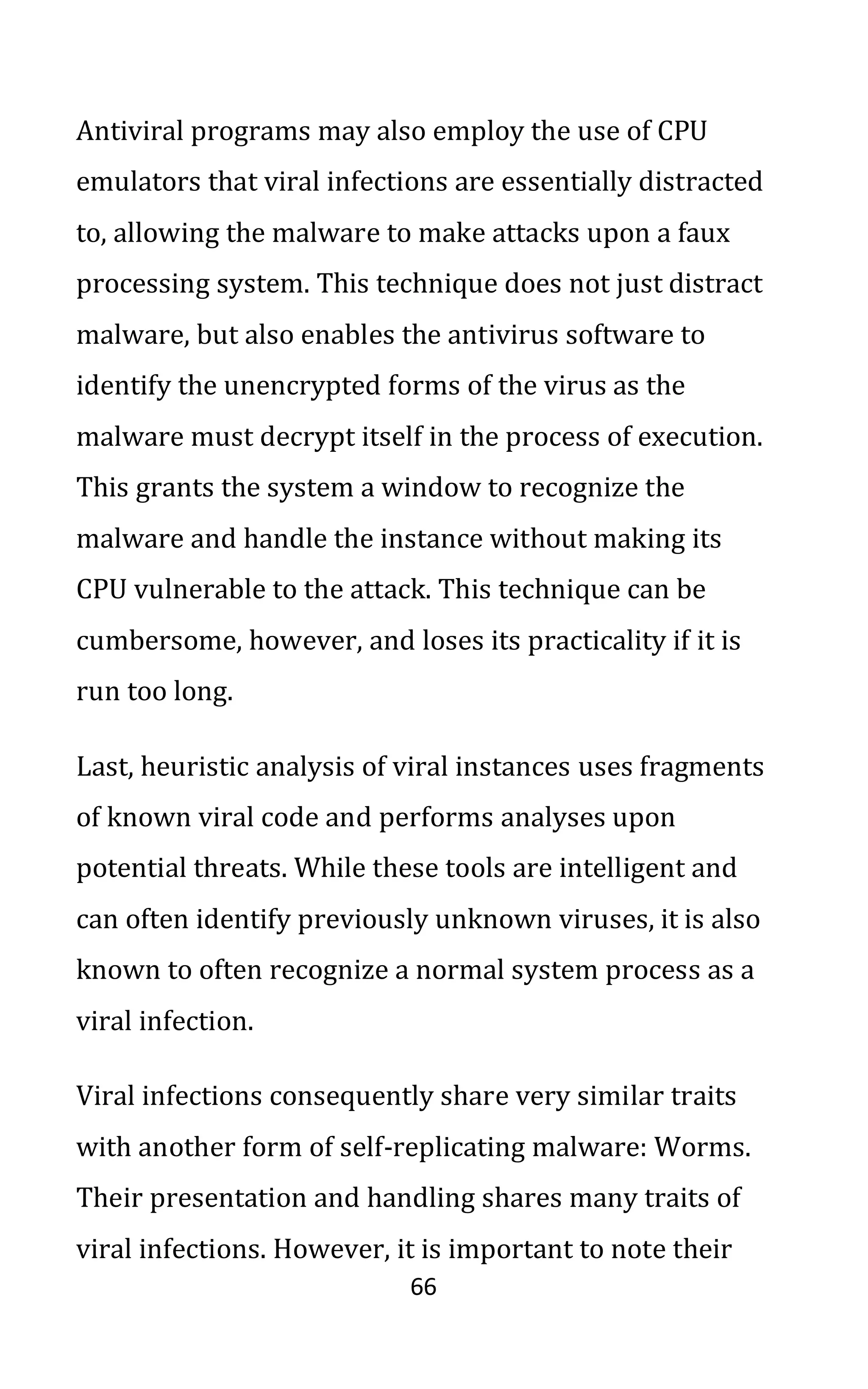 66
Antiviral programs may also employ the use of CPU
emulators that viral infections are essentially distracted
to, allowing the malware to make attacks upon a faux
processing system. This technique does not just distract
malware, but also enables the antivirus software to
identify the unencrypted forms of the virus as the
malware must decrypt itself in the process of execution.
This grants the system a window to recognize the
malware and handle the instance without making its
CPU vulnerable to the attack. This technique can be
cumbersome, however, and loses its practicality if it is
run too long.
Last, heuristic analysis of viral instances uses fragments
of known viral code and performs analyses upon
potential threats. While these tools are intelligent and
can often identify previously unknown viruses, it is also
known to often recognize a normal system process as a
viral infection.
Viral infections consequently share very similar traits
with another form of self-replicating malware: Worms.
Their presentation and handling shares many traits of
viral infections. However, it is important to note their
 