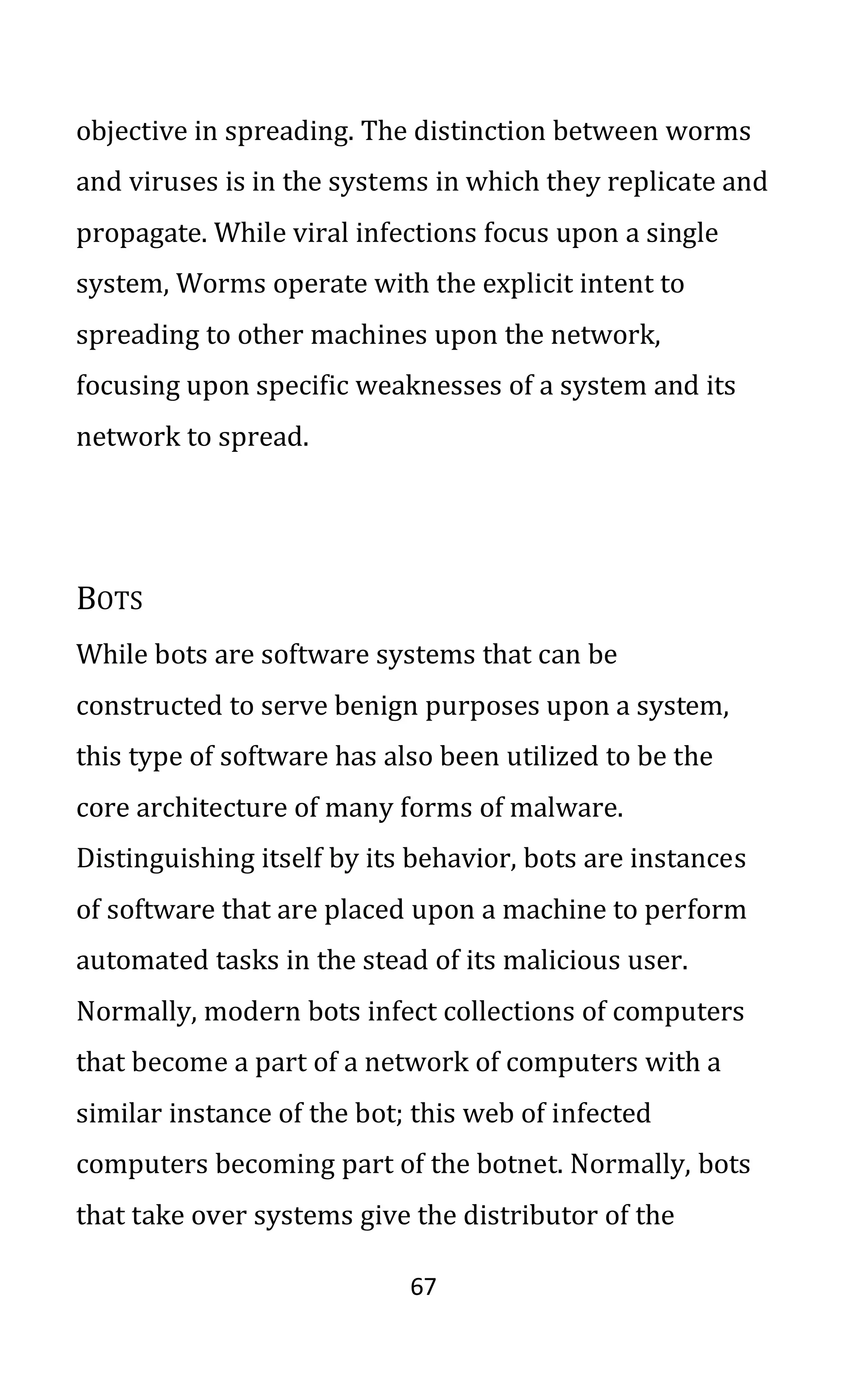67
objective in spreading. The distinction between worms
and viruses is in the systems in which they replicate and
propagate. While viral infections focus upon a single
system, Worms operate with the explicit intent to
spreading to other machines upon the network,
focusing upon specific weaknesses of a system and its
network to spread.
BOTS
While bots are software systems that can be
constructed to serve benign purposes upon a system,
this type of software has also been utilized to be the
core architecture of many forms of malware.
Distinguishing itself by its behavior, bots are instances
of software that are placed upon a machine to perform
automated tasks in the stead of its malicious user.
Normally, modern bots infect collections of computers
that become a part of a network of computers with a
similar instance of the bot; this web of infected
computers becoming part of the botnet. Normally, bots
that take over systems give the distributor of the
 