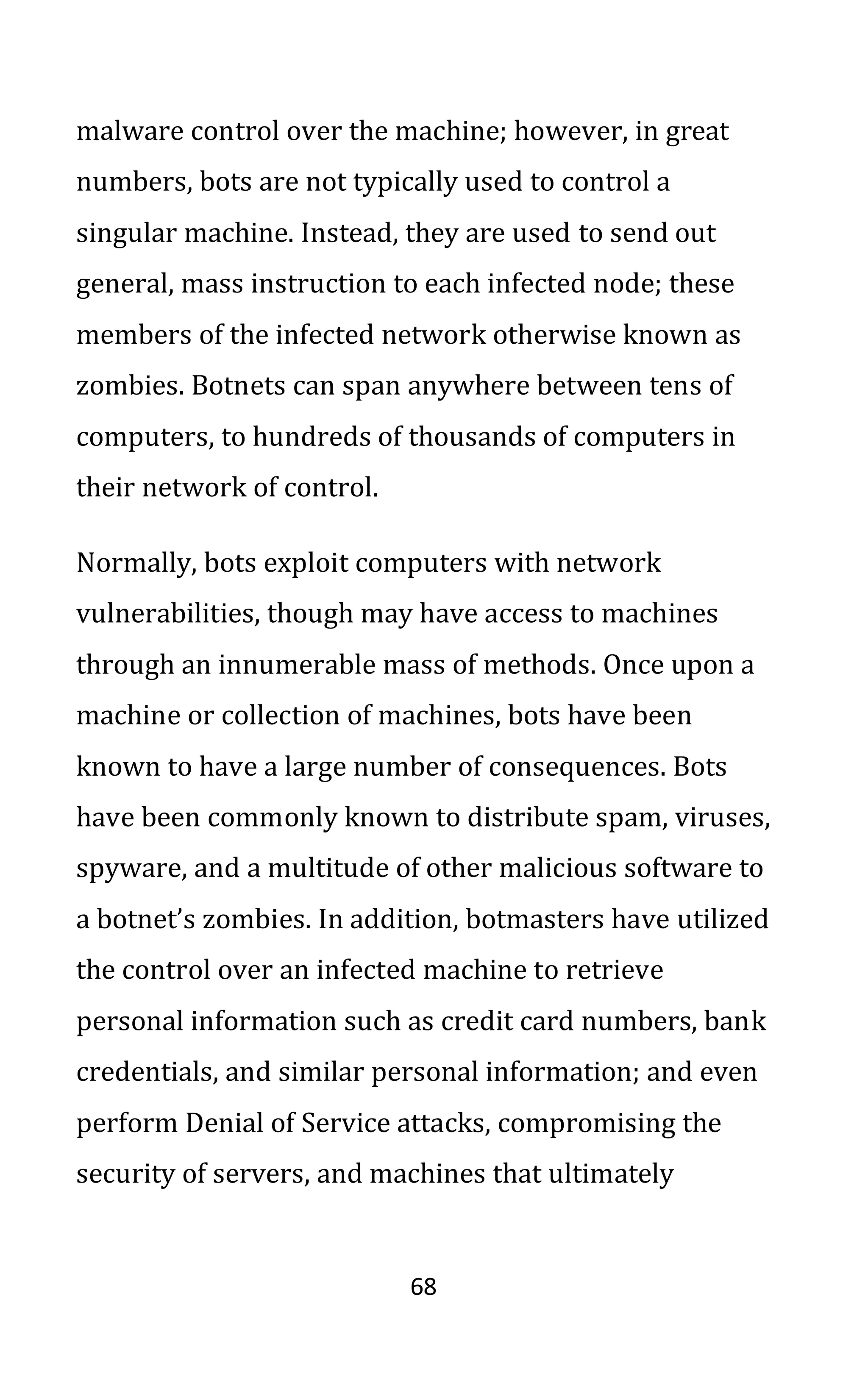 68
malware control over the machine; however, in great
numbers, bots are not typically used to control a
singular machine. Instead, they are used to send out
general, mass instruction to each infected node; these
members of the infected network otherwise known as
zombies. Botnets can span anywhere between tens of
computers, to hundreds of thousands of computers in
their network of control.
Normally, bots exploit computers with network
vulnerabilities, though may have access to machines
through an innumerable mass of methods. Once upon a
machine or collection of machines, bots have been
known to have a large number of consequences. Bots
have been commonly known to distribute spam, viruses,
spyware, and a multitude of other malicious software to
a botnet’s zombies. In addition, botmasters have utilized
the control over an infected machine to retrieve
personal information such as credit card numbers, bank
credentials, and similar personal information; and even
perform Denial of Service attacks, compromising the
security of servers, and machines that ultimately
 