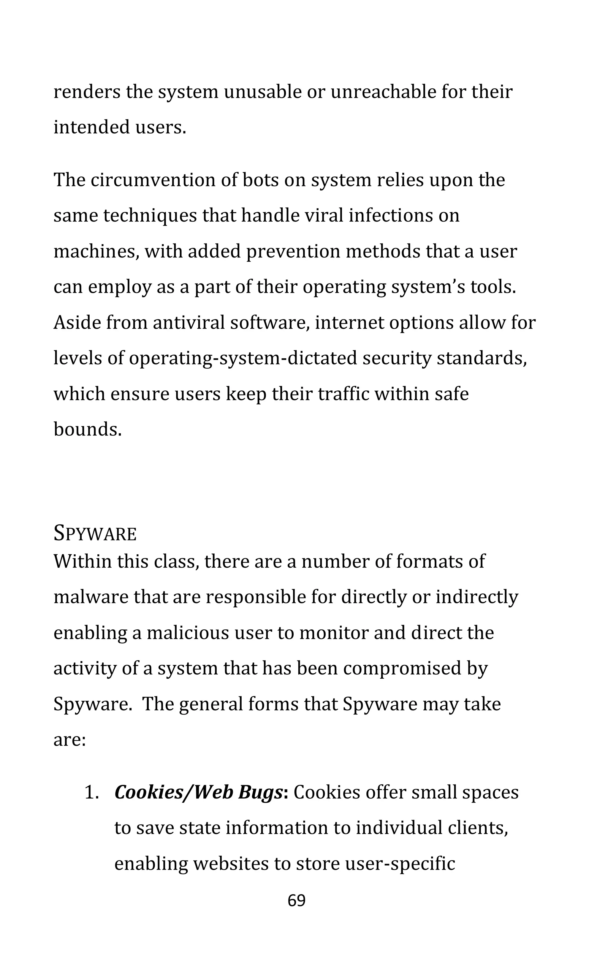 69
renders the system unusable or unreachable for their
intended users.
The circumvention of bots on system relies upon the
same techniques that handle viral infections on
machines, with added prevention methods that a user
can employ as a part of their operating system’s tools.
Aside from antiviral software, internet options allow for
levels of operating-system-dictated security standards,
which ensure users keep their traffic within safe
bounds.
SPYWARE
Within this class, there are a number of formats of
malware that are responsible for directly or indirectly
enabling a malicious user to monitor and direct the
activity of a system that has been compromised by
Spyware. The general forms that Spyware may take
are:
1. Cookies/Web Bugs: Cookies offer small spaces
to save state information to individual clients,
enabling websites to store user-specific
 