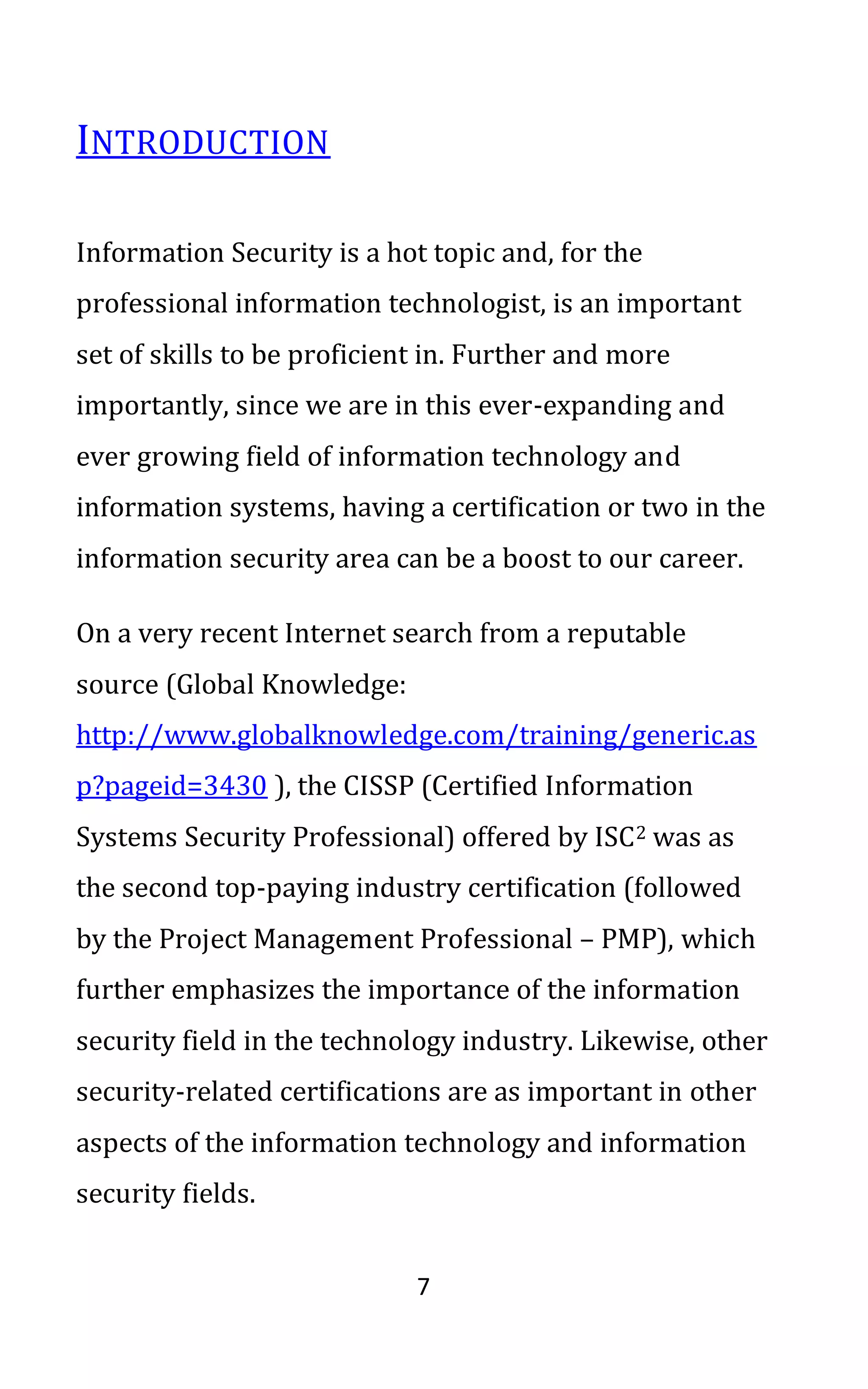 7
INTRODUCTION
Information Security is a hot topic and, for the
professional information technologist, is an important
set of skills to be proficient in. Further and more
importantly, since we are in this ever-expanding and
ever growing field of information technology and
information systems, having a certification or two in the
information security area can be a boost to our career.
On a very recent Internet search from a reputable
source (Global Knowledge:
http://www.globalknowledge.com/training/generic.as
p?pageid=3430 ), the CISSP (Certified Information
Systems Security Professional) offered by ISC2 was as
the second top-paying industry certification (followed
by the Project Management Professional – PMP), which
further emphasizes the importance of the information
security field in the technology industry. Likewise, other
security-related certifications are as important in other
aspects of the information technology and information
security fields.
 