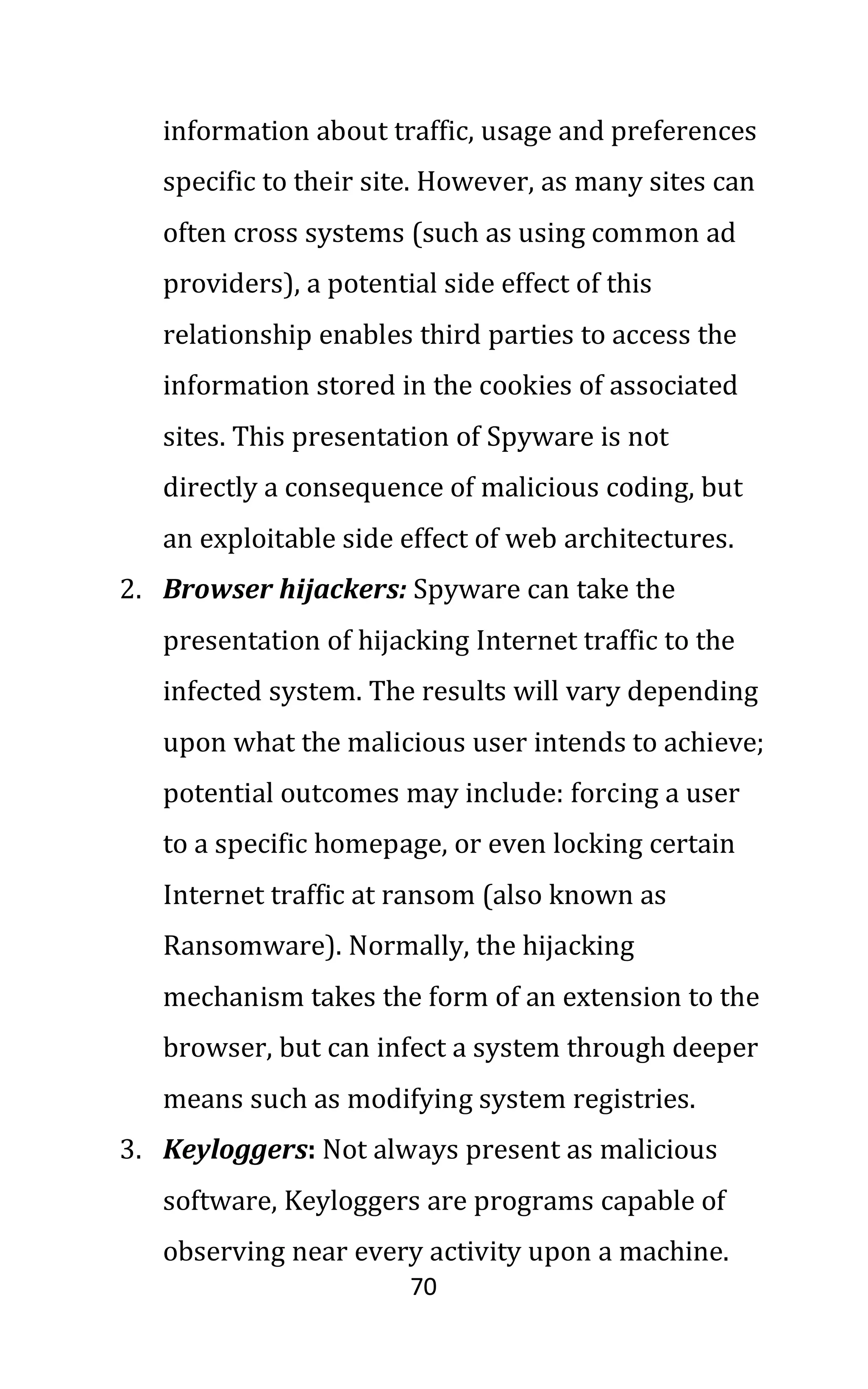 70
information about traffic, usage and preferences
specific to their site. However, as many sites can
often cross systems (such as using common ad
providers), a potential side effect of this
relationship enables third parties to access the
information stored in the cookies of associated
sites. This presentation of Spyware is not
directly a consequence of malicious coding, but
an exploitable side effect of web architectures.
2. Browser hijackers: Spyware can take the
presentation of hijacking Internet traffic to the
infected system. The results will vary depending
upon what the malicious user intends to achieve;
potential outcomes may include: forcing a user
to a specific homepage, or even locking certain
Internet traffic at ransom (also known as
Ransomware). Normally, the hijacking
mechanism takes the form of an extension to the
browser, but can infect a system through deeper
means such as modifying system registries.
3. Keyloggers: Not always present as malicious
software, Keyloggers are programs capable of
observing near every activity upon a machine.
 