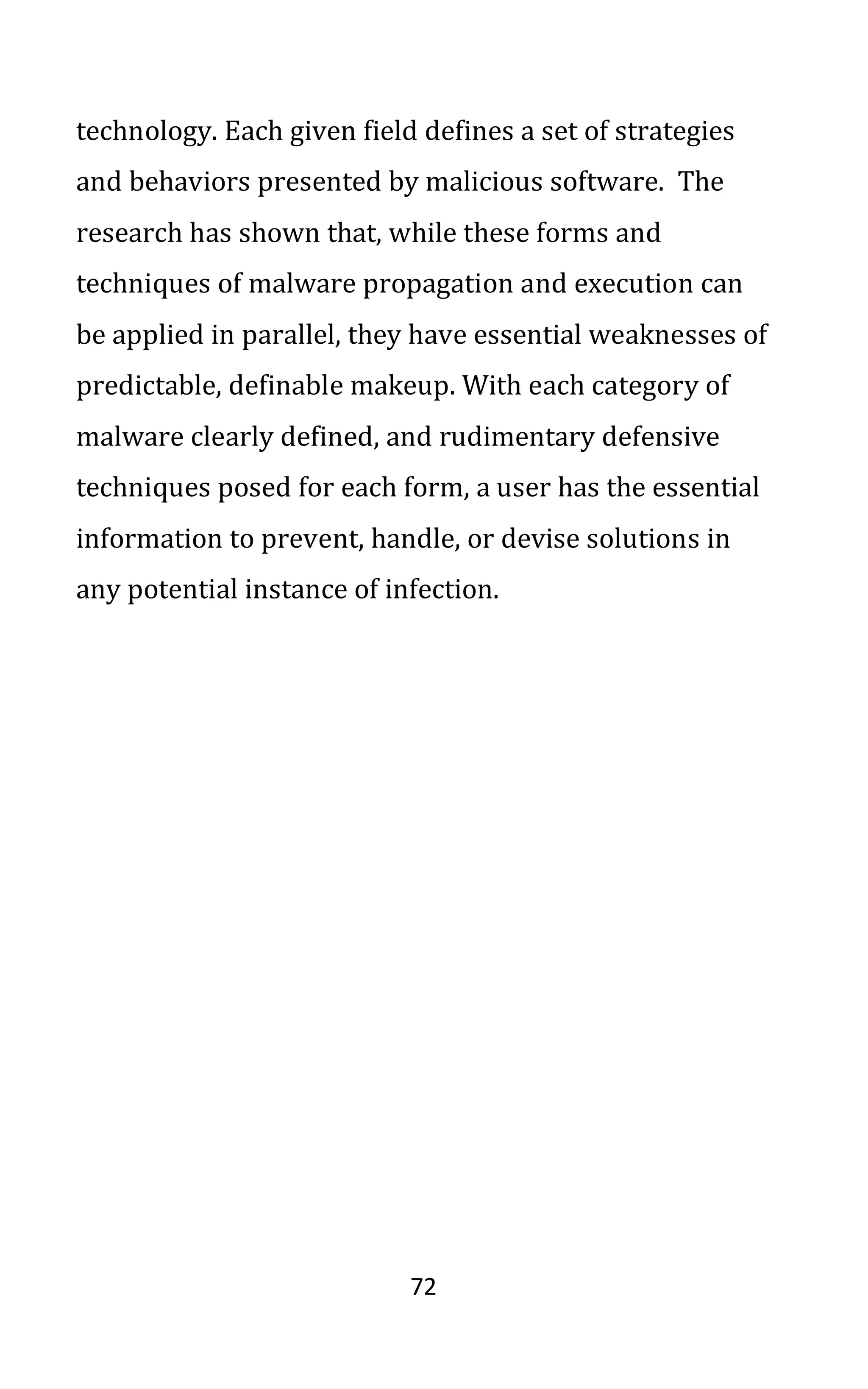 72
technology. Each given field defines a set of strategies
and behaviors presented by malicious software. The
research has shown that, while these forms and
techniques of malware propagation and execution can
be applied in parallel, they have essential weaknesses of
predictable, definable makeup. With each category of
malware clearly defined, and rudimentary defensive
techniques posed for each form, a user has the essential
information to prevent, handle, or devise solutions in
any potential instance of infection.
 