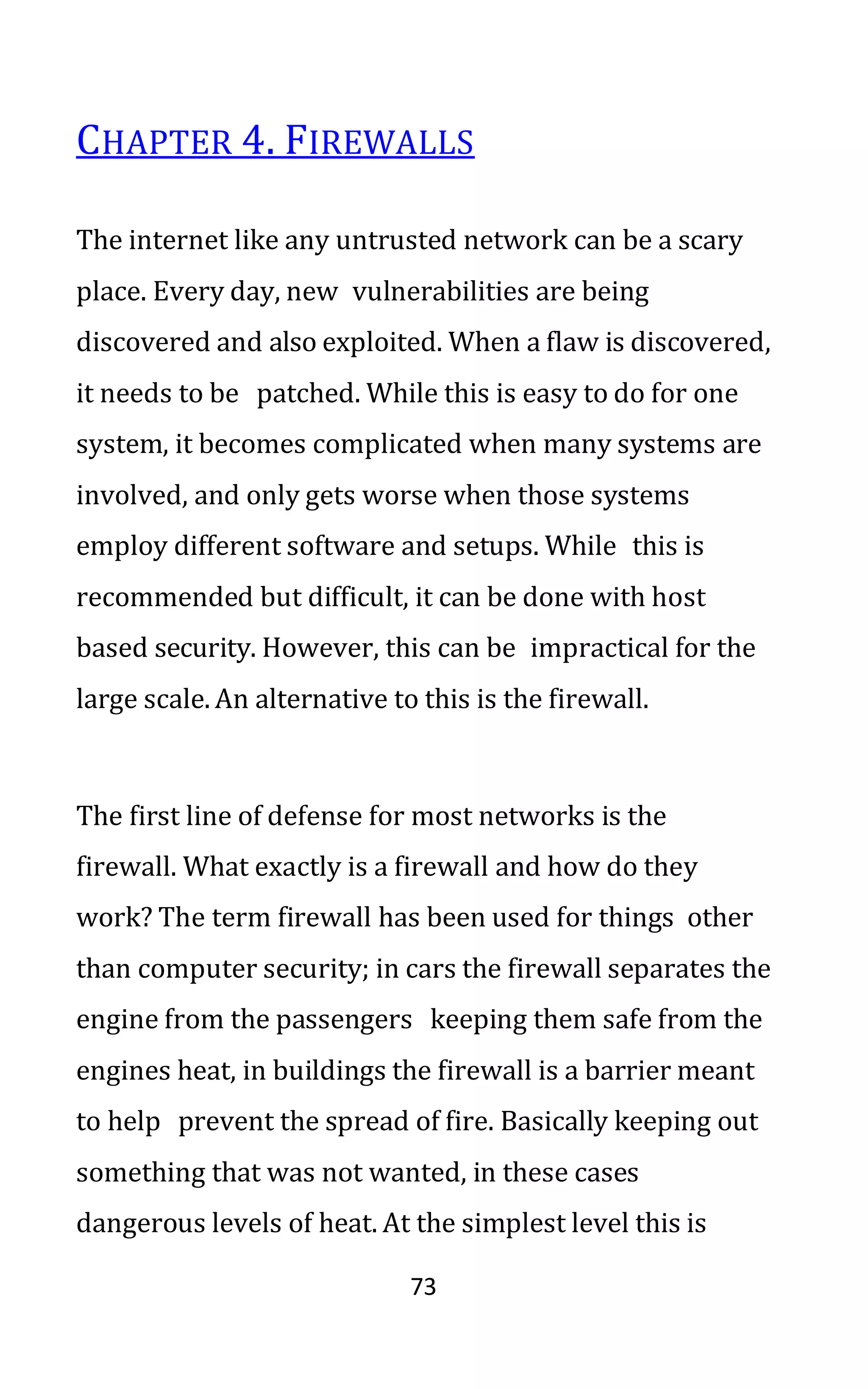 73
CHAPTER 4. FIREWALLS
The internet like any untrusted network can be a scary
place. Every day, new vulnerabilities are being
discovered and also exploited. When a flaw is discovered,
it needs to be patched. While this is easy to do for one
system, it becomes complicated when many systems are
involved, and only gets worse when those systems
employ different software and setups. While this is
recommended but difficult, it can be done with host
based security. However, this can be impractical for the
large scale. An alternative to this is the firewall.
The first line of defense for most networks is the
firewall. What exactly is a firewall and how do they
work? The term firewall has been used for things other
than computer security; in cars the firewall separates the
engine from the passengers keeping them safe from the
engines heat, in buildings the firewall is a barrier meant
to help prevent the spread of fire. Basically keeping out
something that was not wanted, in these cases
dangerous levels of heat. At the simplest level this is
 