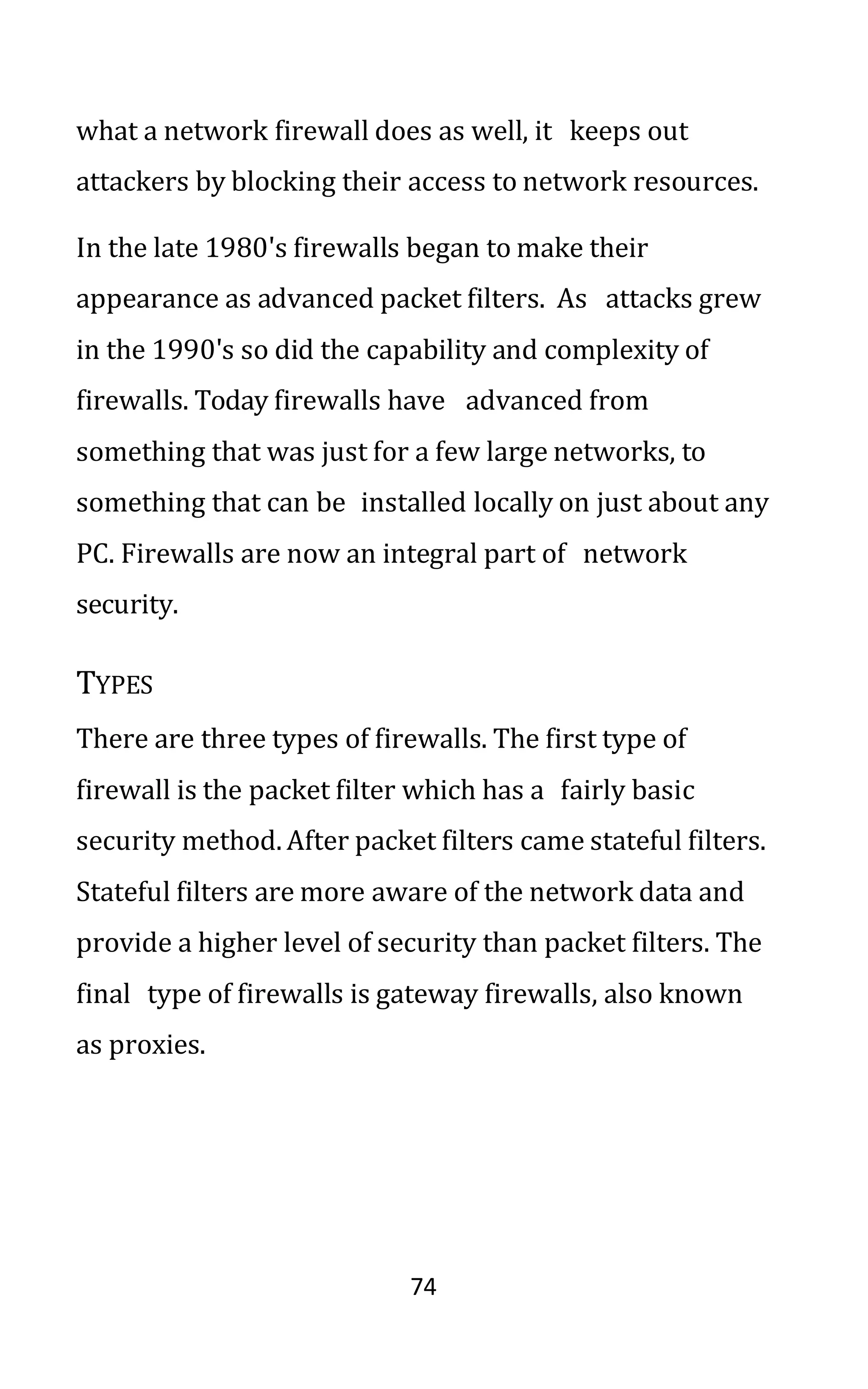 74
what a network firewall does as well, it keeps out
attackers by blocking their access to network resources.
In the late 1980's firewalls began to make their
appearance as advanced packet filters. As attacks grew
in the 1990's so did the capability and complexity of
firewalls. Today firewalls have advanced from
something that was just for a few large networks, to
something that can be installed locally on just about any
PC. Firewalls are now an integral part of network
security.
TYPES
There are three types of firewalls. The first type of
firewall is the packet filter which has a fairly basic
security method. After packet filters came stateful filters.
Stateful filters are more aware of the network data and
provide a higher level of security than packet filters. The
final type of firewalls is gateway firewalls, also known
as proxies.
 