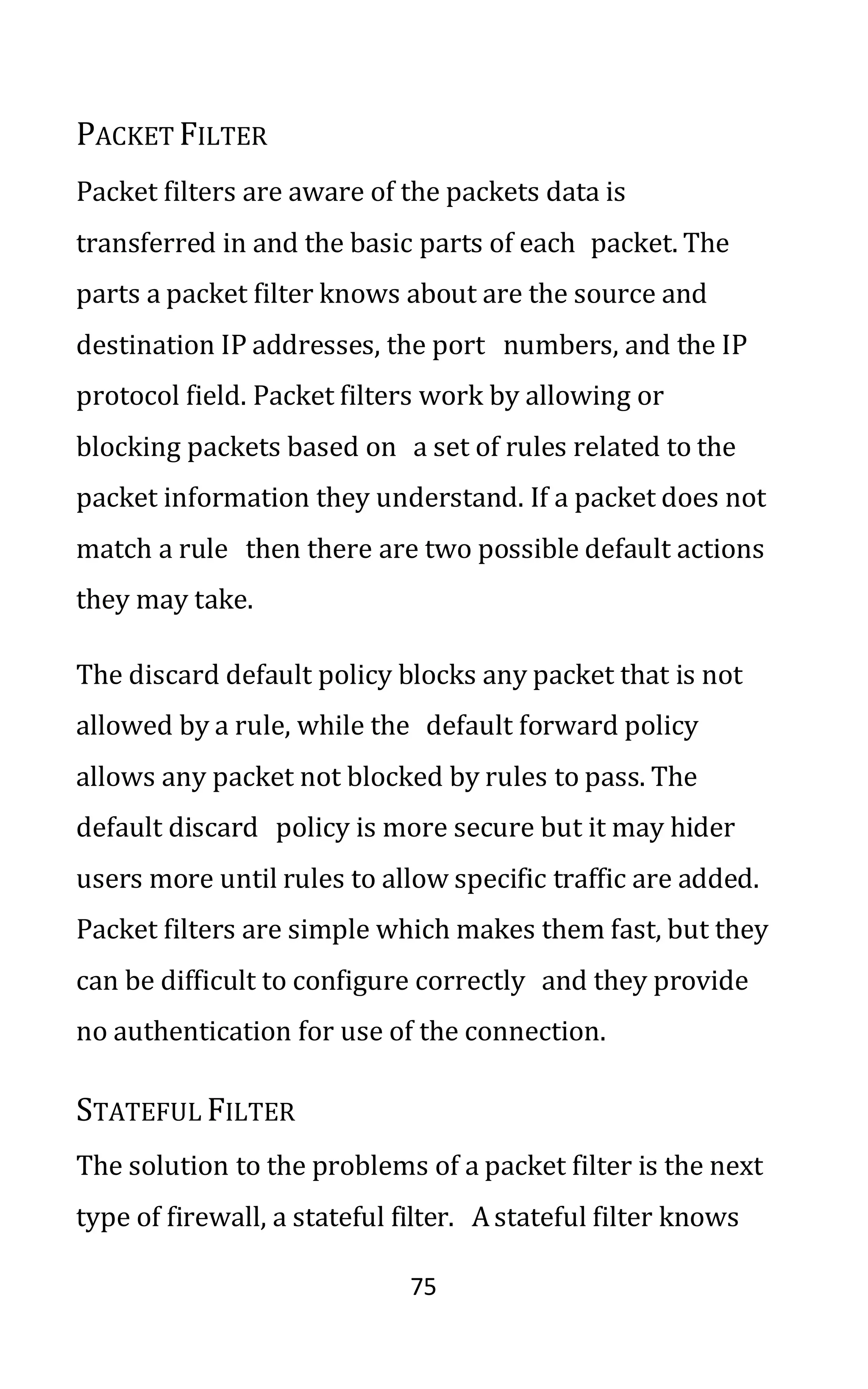 75
PACKET FILTER
Packet filters are aware of the packets data is
transferred in and the basic parts of each packet. The
parts a packet filter knows about are the source and
destination IP addresses, the port numbers, and the IP
protocol field. Packet filters work by allowing or
blocking packets based on a set of rules related to the
packet information they understand. If a packet does not
match a rule then there are two possible default actions
they may take.
The discard default policy blocks any packet that is not
allowed by a rule, while the default forward policy
allows any packet not blocked by rules to pass. The
default discard policy is more secure but it may hider
users more until rules to allow specific traffic are added.
Packet filters are simple which makes them fast, but they
can be difficult to configure correctly and they provide
no authentication for use of the connection.
STATEFUL FILTER
The solution to the problems of a packet filter is the next
type of firewall, a stateful filter. Astateful filter knows
 