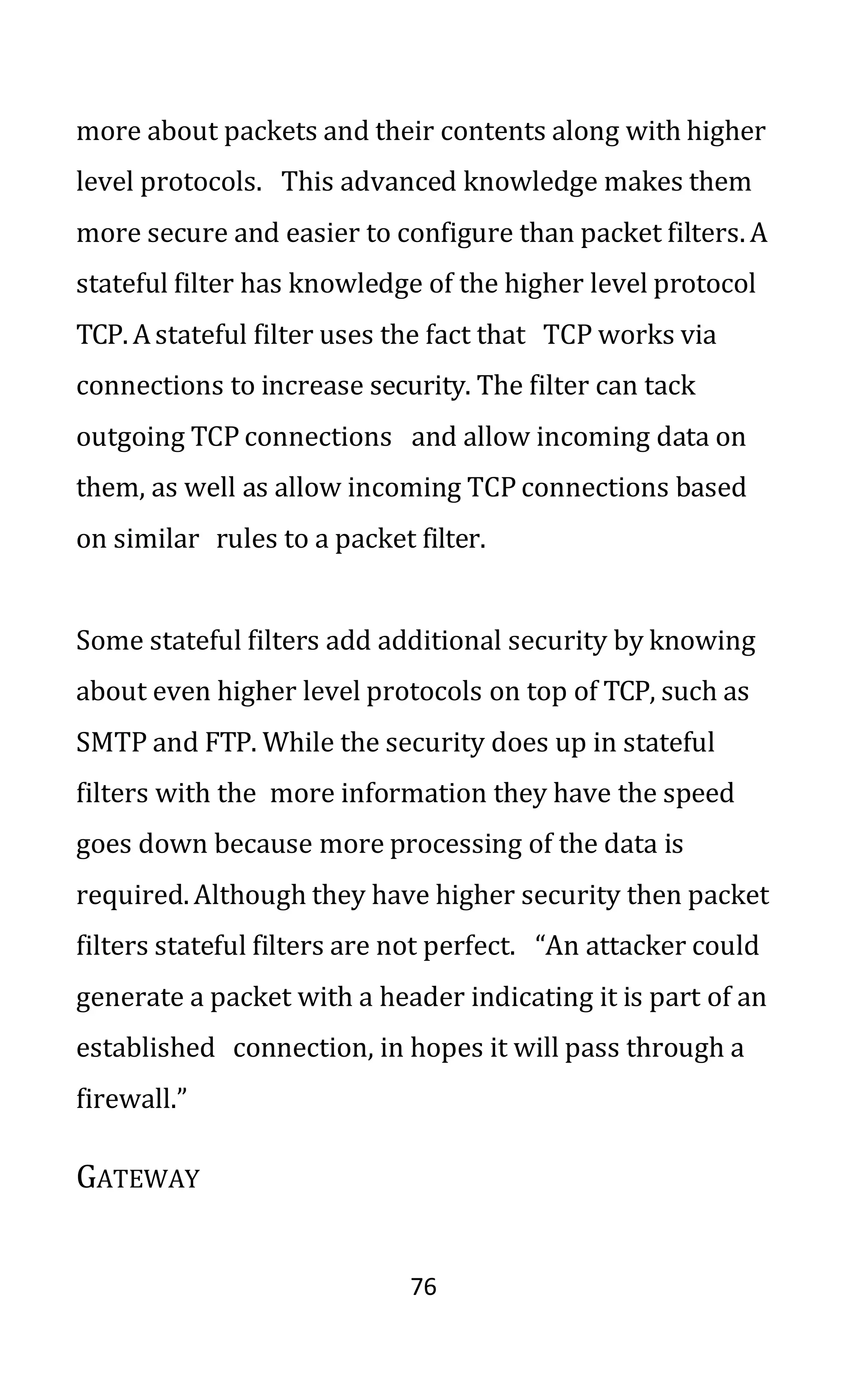 76
more about packets and their contents along with higher
level protocols. This advanced knowledge makes them
more secure and easier to configure than packet filters. A
stateful filter has knowledge of the higher level protocol
TCP. Astateful filter uses the fact that TCP works via
connections to increase security. The filter can tack
outgoing TCP connections and allow incoming data on
them, as well as allow incoming TCP connections based
on similar rules to a packet filter.
Some stateful filters add additional security by knowing
about even higher level protocols on top of TCP, such as
SMTP and FTP. While the security does up in stateful
filters with the more information they have the speed
goes down because more processing of the data is
required. Although they have higher security then packet
filters stateful filters are not perfect. “An attacker could
generate a packet with a header indicating it is part of an
established connection, in hopes it will pass through a
firewall.”
GATEWAY
 