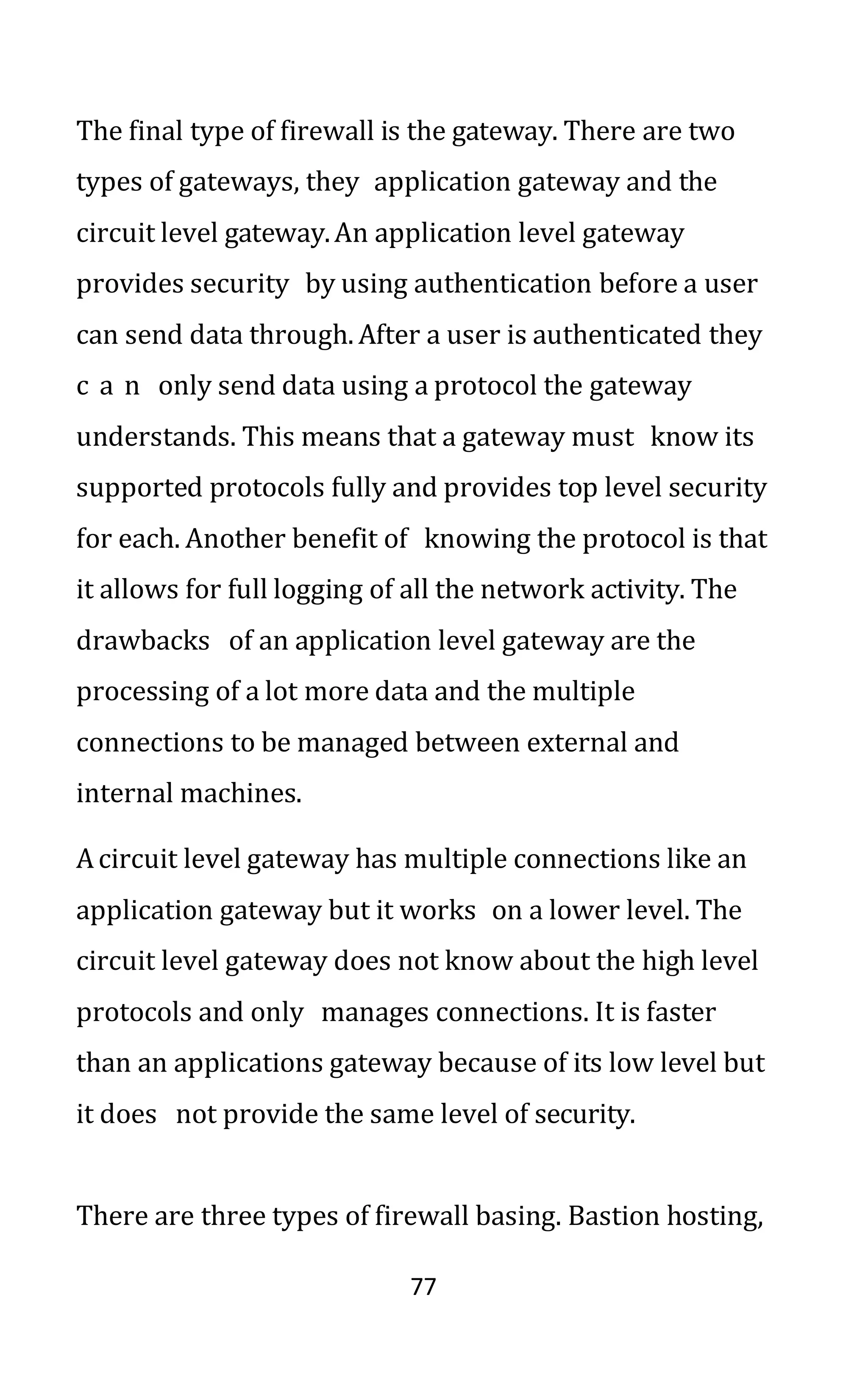 77
The final type of firewall is the gateway. There are two
types of gateways, they application gateway and the
circuit level gateway.An application level gateway
provides security by using authentication before a user
can send data through. After a user is authenticated they
c a n only send data using a protocol the gateway
understands. This means that a gateway must know its
supported protocols fully and provides top level security
for each. Another benefit of knowing the protocol is that
it allows for full logging of all the network activity. The
drawbacks of an application level gateway are the
processing of a lot more data and the multiple
connections to be managed between external and
internal machines.
Acircuit level gateway has multiple connections like an
application gateway but it works on a lower level. The
circuit level gateway does not know about the high level
protocols and only manages connections. It is faster
than an applications gateway because of its low level but
it does not provide the same level of security.
There are three types of firewall basing. Bastion hosting,
 