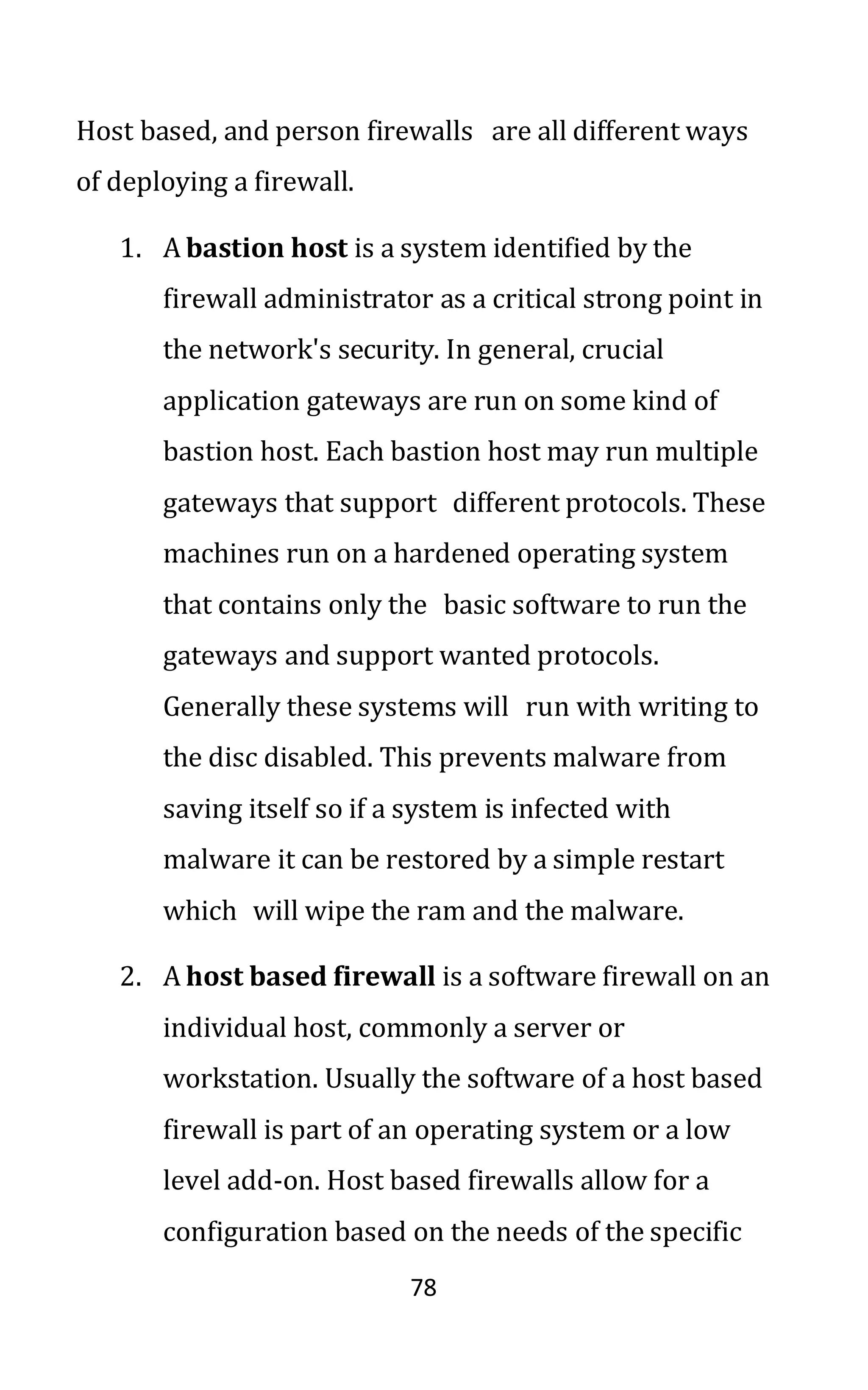 78
Host based, and person firewalls are all different ways
of deploying a firewall.
1. A bastion host is a system identified by the
firewall administrator as a critical strong point in
the network's security. In general, crucial
application gateways are run on some kind of
bastion host. Each bastion host may run multiple
gateways that support different protocols. These
machines run on a hardened operating system
that contains only the basic software to run the
gateways and support wanted protocols.
Generally these systems will run with writing to
the disc disabled. This prevents malware from
saving itself so if a system is infected with
malware it can be restored by a simple restart
which will wipe the ram and the malware.
2. A host based firewall is a software firewall on an
individual host, commonly a server or
workstation. Usually the software of a host based
firewall is part of an operating system or a low
level add-on. Host based firewalls allow for a
configuration based on the needs of the specific
 