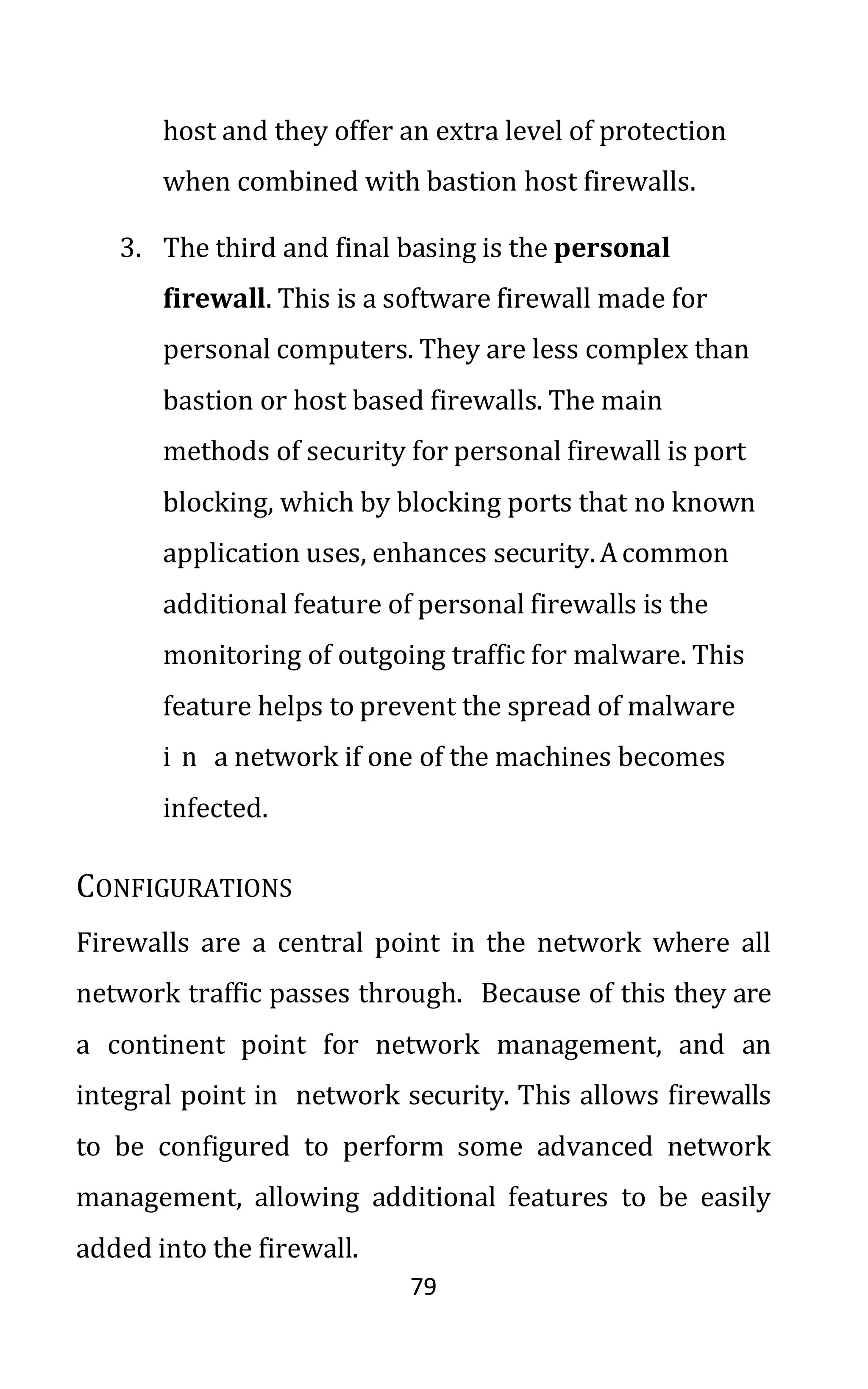 79
host and they offer an extra level of protection
when combined with bastion host firewalls.
3. The third and final basing is the personal
firewall. This is a software firewall made for
personal computers. They are less complex than
bastion or host based firewalls. The main
methods of security for personal firewall is port
blocking, which by blocking ports that no known
application uses, enhances security. Acommon
additional feature of personal firewalls is the
monitoring of outgoing traffic for malware. This
feature helps to prevent the spread of malware
i n a network if one of the machines becomes
infected.
CONFIGURATIONS
Firewalls are a central point in the network where all
network traffic passes through. Because of this they are
a continent point for network management, and an
integral point in network security. This allows firewalls
to be configured to perform some advanced network
management, allowing additional features to be easily
added into the firewall.
 