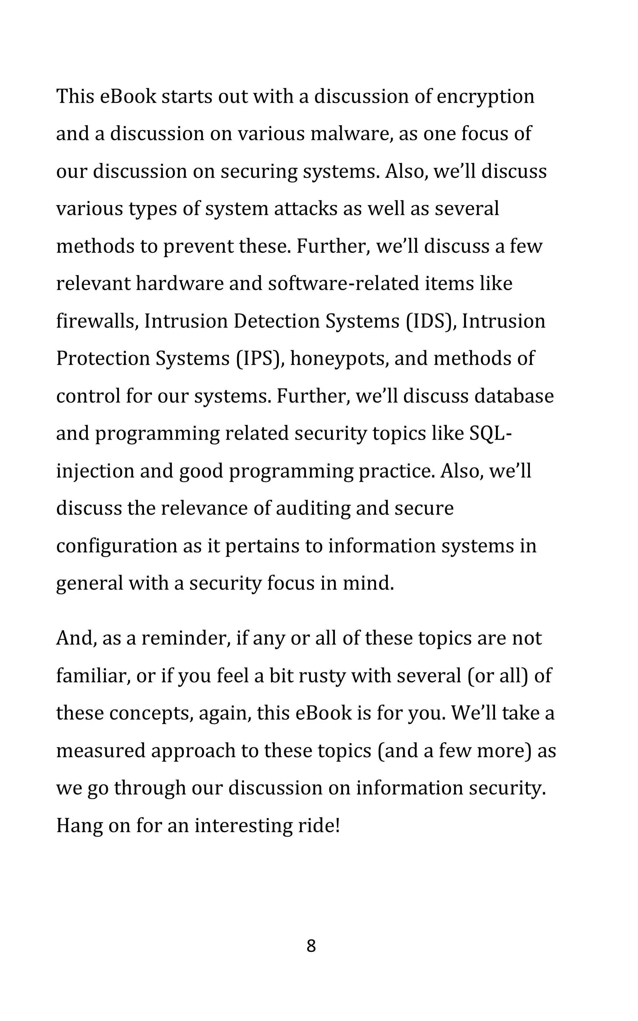 8
This eBook starts out with a discussion of encryption
and a discussion on various malware, as one focus of
our discussion on securing systems. Also, we’ll discuss
various types of system attacks as well as several
methods to prevent these. Further, we’ll discuss a few
relevant hardware and software-related items like
firewalls, Intrusion Detection Systems (IDS), Intrusion
Protection Systems (IPS), honeypots, and methods of
control for our systems. Further, we’ll discuss database
and programming related security topics like SQL-
injection and good programming practice. Also, we’ll
discuss the relevance of auditing and secure
configuration as it pertains to information systems in
general with a security focus in mind.
And, as a reminder, if any or all of these topics are not
familiar, or if you feel a bit rusty with several (or all) of
these concepts, again, this eBook is for you. We’ll take a
measured approach to these topics (and a few more) as
we go through our discussion on information security.
Hang on for an interesting ride!
 