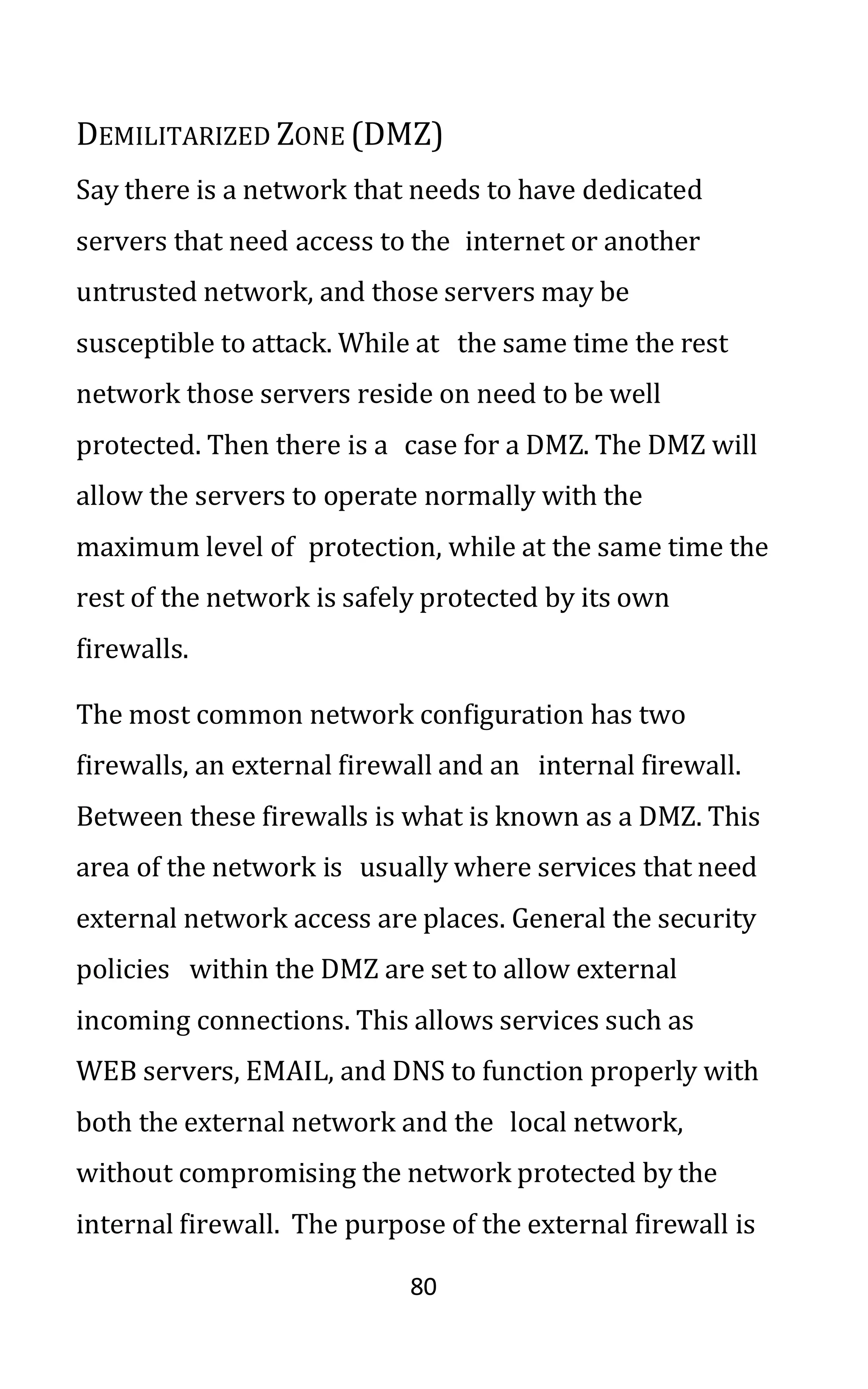 80
DEMILITARIZED ZONE (DMZ)
Say there is a network that needs to have dedicated
servers that need access to the internet or another
untrusted network, and those servers may be
susceptible to attack. While at the same time the rest
network those servers reside on need to be well
protected. Then there is a case for a DMZ. The DMZ will
allow the servers to operate normally with the
maximum level of protection, while at the same time the
rest of the network is safely protected by its own
firewalls.
The most common network configuration has two
firewalls, an external firewall and an internal firewall.
Between these firewalls is what is known as a DMZ. This
area of the network is usually where services that need
external network access are places. General the security
policies within the DMZ are set to allow external
incoming connections. This allows services such as
WEB servers, EMAIL, and DNS to function properly with
both the external network and the local network,
without compromising the network protected by the
internal firewall. The purpose of the external firewall is
 