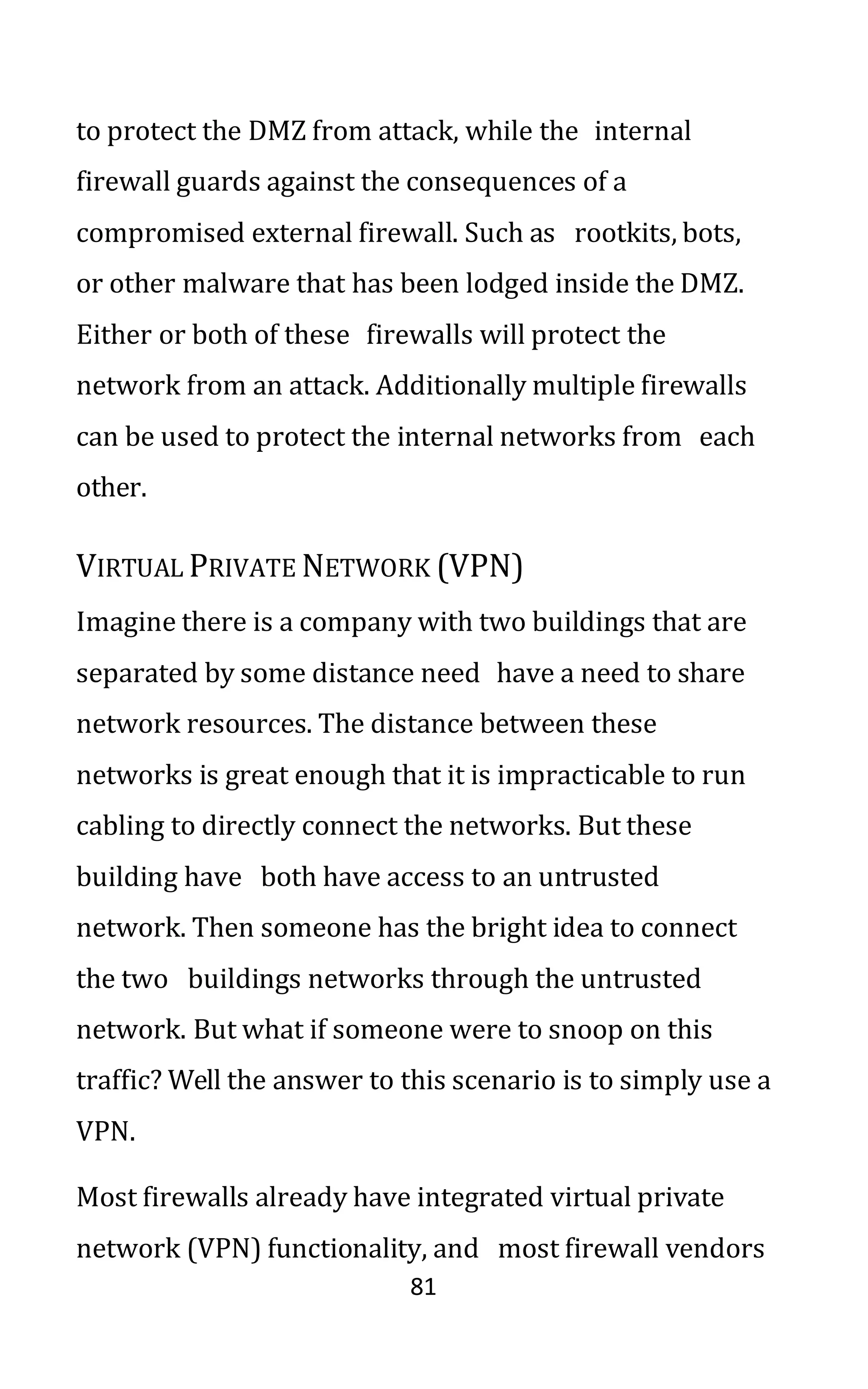 81
to protect the DMZ from attack, while the internal
firewall guards against the consequences of a
compromised external firewall. Such as rootkits, bots,
or other malware that has been lodged inside the DMZ.
Either or both of these firewalls will protect the
network from an attack. Additionally multiple firewalls
can be used to protect the internal networks from each
other.
VIRTUAL PRIVATE NETWORK (VPN)
Imagine there is a company with two buildings that are
separated by some distance need have a need to share
network resources. The distance between these
networks is great enough that it is impracticable to run
cabling to directly connect the networks. But these
building have both have access to an untrusted
network. Then someone has the bright idea to connect
the two buildings networks through the untrusted
network. But what if someone were to snoop on this
traffic? Well the answer to this scenario is to simply use a
VPN.
Most firewalls already have integrated virtual private
network (VPN) functionality, and most firewall vendors
 