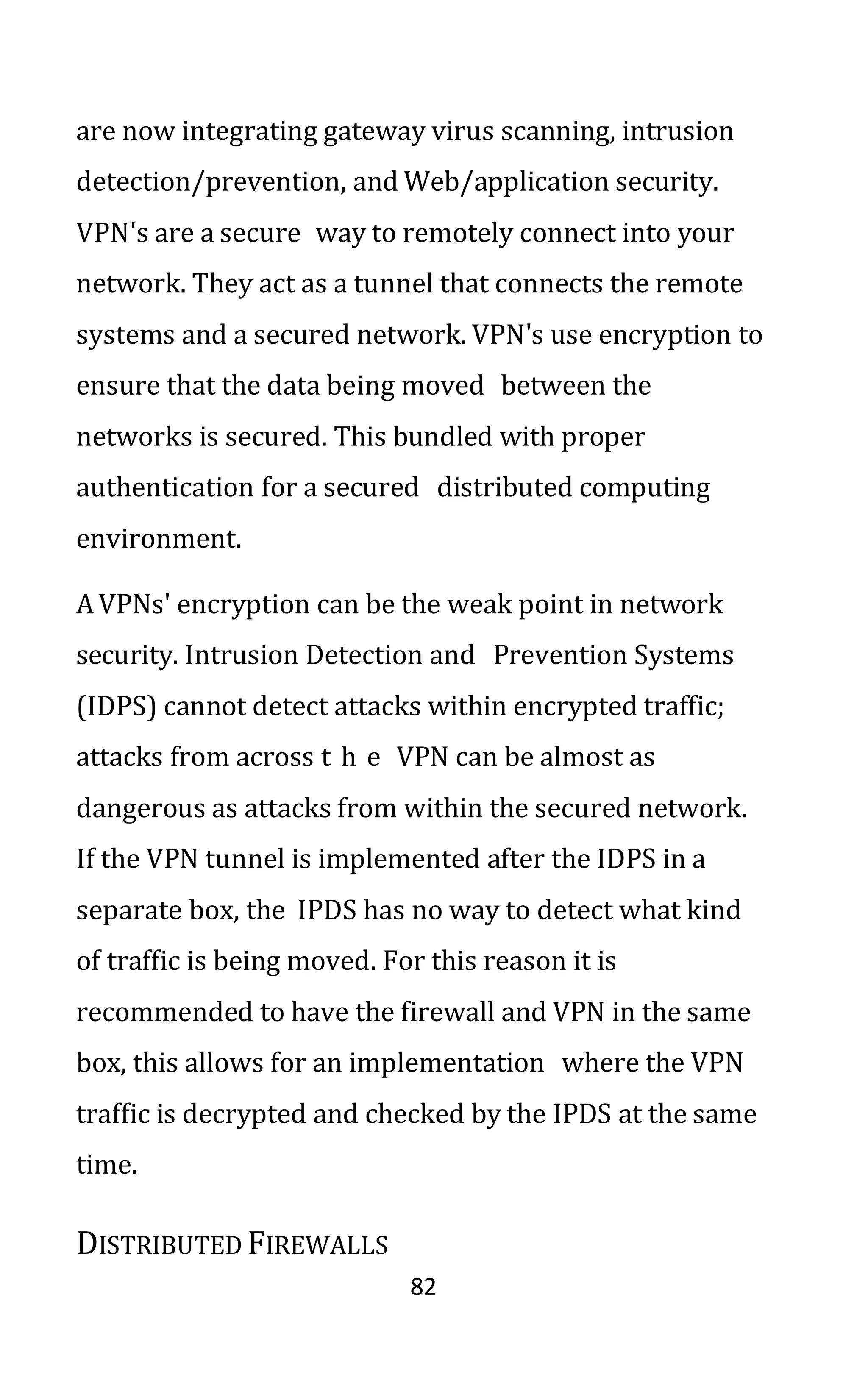 82
are now integrating gateway virus scanning, intrusion
detection/prevention, and Web/application security.
VPN's are a secure way to remotely connect into your
network. They act as a tunnel that connects the remote
systems and a secured network. VPN's use encryption to
ensure that the data being moved between the
networks is secured. This bundled with proper
authentication for a secured distributed computing
environment.
AVPNs' encryption can be the weak point in network
security. Intrusion Detection and Prevention Systems
(IDPS) cannot detect attacks within encrypted traffic;
attacks from across t h e VPN can be almost as
dangerous as attacks from within the secured network.
If the VPN tunnel is implemented after the IDPS in a
separate box, the IPDS has no way to detect what kind
of traffic is being moved. For this reason it is
recommended to have the firewall and VPN in the same
box, this allows for an implementation where the VPN
traffic is decrypted and checked by the IPDS at the same
time.
DISTRIBUTED FIREWALLS
 