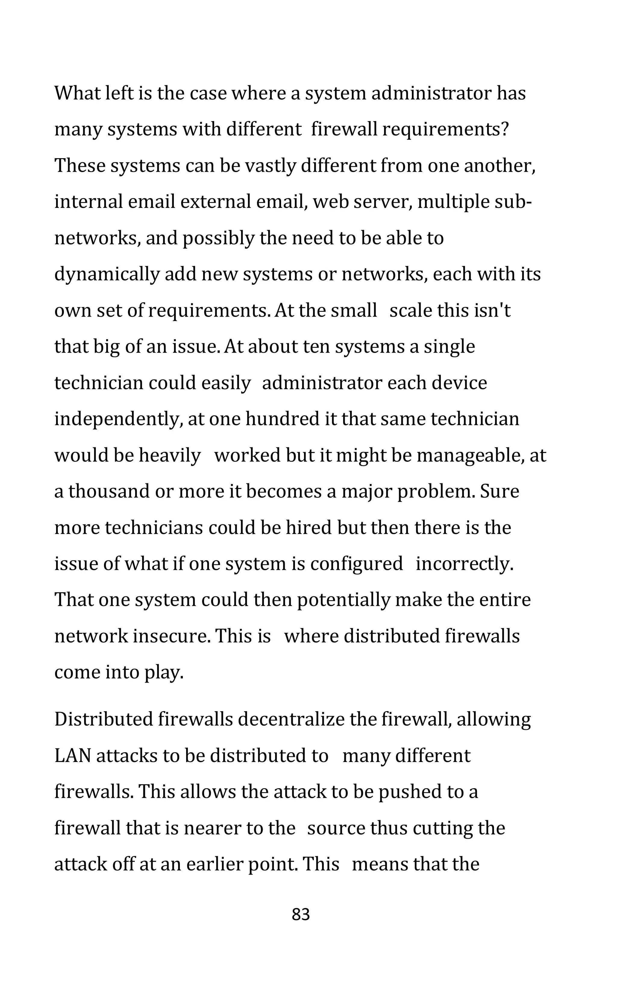 83
What left is the case where a system administrator has
many systems with different firewall requirements?
These systems can be vastly different from one another,
internal email external email, web server, multiple sub-
networks, and possibly the need to be able to
dynamically add new systems or networks, each with its
own set of requirements. At the small scale this isn't
that big of an issue. At about ten systems a single
technician could easily administrator each device
independently, at one hundred it that same technician
would be heavily worked but it might be manageable, at
a thousand or more it becomes a major problem. Sure
more technicians could be hired but then there is the
issue of what if one system is configured incorrectly.
That one system could then potentially make the entire
network insecure. This is where distributed firewalls
come into play.
Distributed firewalls decentralize the firewall, allowing
LAN attacks to be distributed to many different
firewalls. This allows the attack to be pushed to a
firewall that is nearer to the source thus cutting the
attack off at an earlier point. This means that the
 